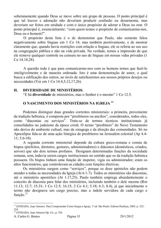 A. Carlos G. Bentes Página 33 29/1/2012
soberanamente quando Deus se move sobre um grupo de pessoas. O ponto principal é
que tal louvor e adoração não deveriam produzir confusão ou desarmonia, mas
deveriam ser feitos em unidade e com o único propósito de adorar a Deus ou orar. O
ponto principal é, essencialmente: “com quem temos o propósito de comunicarmo-nos,
Deus ou o homem?”.
O propósito desta lista é o de demonstrar que Paulo, não somente falou
negativamente sobre línguas em 1 Co 14, mas também positivamente, e de mostrar
claramente que, quando havia restrições com relação a línguas, ele se referia ao seu uso
na congregação pública e não na vida privada. Na verdade, temos a impressão de que
ele remove qualquer controle ou censura no uso de línguas em nossas vidas privadas (1
Co 14.18,28).
A questão toda é que para comunicarmo-nos com os homens temos que fazê-lo
inteligivelmente e de maneira ordenada. Isto é uma demonstração de amor, o qual
busca a edificação dos outros, ao invés de satisfazermos aos nossos próprios desejos ou
necessidades (Ver em 1 Co 14.4,5,12,17,26).
II. DIVERSIDADE DE MINISTÉRIOS.
“E há diversidade de ministérios, mas o Senhor é o mesmo” 1 Co 12.5.
O NASCIMENTO DOS MINISTÉRIOS NA IGREJA 11
Podemos distinguir duas grandes correntes ministeriais: a primeira, proveniente
da tradição hebraica, é composta por “presbíteros ou anciãos”, considerados, todos eles,
como “diaconias ou serviços”. Trata-se de termos técnicos institucionais já
consolidados no judaísmo da época cristã. O termo “presbítero” do Novo Testamento
não deriva do ambiente cultual, mas da sinagoga e da direção das comunidades. Só no
Apocalipse fala-se de uma ação litúrgica de presbíteros na Jerusalém celestial (Ap 4.4-
11; 5.6-10).
A segunda corrente ministerial depende da cultura greco-romana e consta de
bispos (prefeitos, diretores, gestores, administradores) e diáconos (domésticos, criados,
servos) que são dois termos profanos. Designam determinadas funções da sociedade
romana, sem, todavia serem cargos institucionais no sentido que os da tradição hebraica
possuem. Os bispos tinham uma função de inspetor, vigia ou administrador; eram os
altos funcionários, que controlavam as cidades com funções diretivas.
Os ministérios surgem como “serviços”, porque os doze apóstolos não podem
atender a todas as necessidades da Igreja (At 6.1-7). Todos os ministérios são diaconias,
até o ministério apostólico (At 1.17,25). Paulo também emprega abundantemente o
conceito de diaconia para falar dos ministérios, incluindo também o dele mesmo (Rm
11.13; 12.7; 15.31; 1 Co 12.5; 16.15; 2 Co 4.1; 5.18; 6.3; 8.4), já que inicialmente o
termo não designava um cargo preciso, mas a índole servidora de cada cargo e
função.12
11
ESTRADA, Juan Antonio. Para Compreender Como Surgiu a Igreja. 1ª ed. São Paulo: Editora Paulinas, 2005, p. 322-
324.
12
ESTRADA, Juan Antonio Op. Cit., p. 326.
 