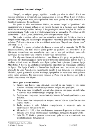 A. Carlos G. Bentes Página 36 29/1/2012
A estrutura funcional: o bispo 16
“Bispo”, no original grego, significa: “aquele que olha de cima”. Ele é um
ministro ordenado e consagrado para supervisionar a obra de Deus. É um presbítero,
atuando como primus inter pares (primeiro entre seus iguais), ou seja, exercendo a
função de supervisor do presbitério.
Do ponto de vista estritamente bíblico, os termos “bispo” e “presbítero” são
intercambiáveis e podem aplicar-se ao mesmo homem ou a homens com funções
idênticas ou muito parecidas. O bispo é designado para exercer funções de chefia ou
superintendência. Todo bispo é presbítero (comparar os versículos 17 e 28 de At 20;
ver também: Tt 1.6-7), mas, obviamente, nem todo presbítero é bispo.
Na igreja primitiva, sob o governo apostólico, aquilo que depois se tornou a
função de um bispo, era realizado por um apóstolo. Paulo teve que disciplinar um outro
apóstolo (Pedro) e certamente o fez investido da autoridade “daquele que olha de cima”
(o bispo) – Gl 2.11-14.
O bispo é o pastor principal da diocese e como tal a pastoreia (At 20.28).
Tradicionalmente, ele tem atuado como pastor de pastores (os presbíteros e os
diáconos), tornando-se um conselheiro para eles e um pai espiritual, exercendo
autoridade e disciplina no que se refere às suas vidas e ministérios.
Em algumas formas de cristianismo, uma Diocese (do grego antigo διοίκησις,
dióikessis, pelo latim dioecēsis) é uma unidade territorial administrada por um bispo. É
também referida como um bispado, Área Episcopal ou Sede episcopal (como na Igreja
Metodista). A diocese é a unidade geográfica mais importante da organização territorial
da Igreja. Na Igreja Católica e Comunhão Anglicana, uma importante diocese é
chamado de uma Arquidiocese (geralmente devido à sua dimensão ou importância
histórica), que é governada por um arcebispo, que podem ter autoridade metropolitana
sobre outras dioceses. No catolicismo romano, o Papa cria as dioceses em todo o
mundo e escolhe os seus bispos.
Dicas para o seu ministério
1. Sempre que houver uma atividade especial na sua Igreja (e em outras
ocasiões também), convide seus parentes e amigos para participar.
2. Abra a sua casa, convidando seus vizinhos para um bate-papo, um cafezinho.
A sua casa pode também abrigar um grupo de vida.
3. Participe dos programas escolares do seu bairro e influencie professores, pais
e alunos.
4. Procure conviver com parentes e amigos, indo ao cinema com eles ou a um
jogo de futebol.
5. Tenha sempre à mão folhetos evangelísticos e aproveite todas as
oportunidades para distribuí-los.
6. Memorize Lc 19.10 e faça uma lista com os nomes de pessoas perdidas e ore
para que Deus lhe dê oportunidades e estratégias para ganhá-las para Cristo.
7. Leia Mt 25.31-46 e procure envolver-se pelo menos mensalmente nas
atividades citadas por Jesus ali.
16
MORENO, José . Op. Cit., p. 59,60.
 
