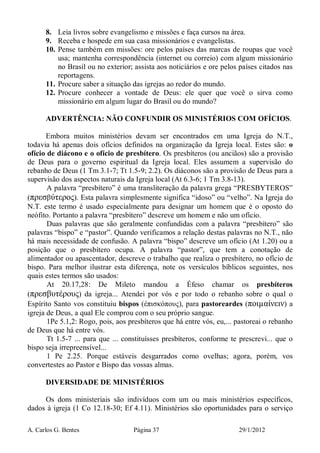 A. Carlos G. Bentes Página 37 29/1/2012
8. Leia livros sobre evangelismo e missões e faça cursos na área.
9. Receba e hospede em sua casa missionários e evangelistas.
10. Pense também em missões: ore pelos países das marcas de roupas que você
usa; mantenha correspondência (internet ou correio) com algum missionário
no Brasil ou no exterior; assista aos noticiários e ore pelos países citados nas
reportagens.
11. Procure saber a situação das igrejas ao redor do mundo.
12. Procure conhecer a vontade de Deus: ele quer que você o sirva como
missionário em algum lugar do Brasil ou do mundo?
ADVERTÊNCIA: NÃO CONFUNDIR OS MINISTÉRIOS COM OFÍCIOS.
Embora muitos ministérios devam ser encontrados em uma Igreja do N.T.,
todavia há apenas dois ofícios definidos na organização da Igreja local. Estes são: o
ofício de diácono e o ofício de presbítero. Os presbíteros (ou anciãos) são a provisão
de Deus para o governo espiritual da Igreja local. Eles assumem a supervisão do
rebanho de Deus (1 Tm 3.1-7; Tt 1.5-9; 2.2). Os diáconos são a provisão de Deus para a
supervisão dos aspectos naturais da Igreja local (At 6.3-6; 1 Tm 3.8-13).
A palavra “presbítero” é uma transliteração da palavra grega “PRESBYTEROS”
(πρεσβύτερος). Esta palavra simplesmente significa “idoso” ou “velho”. Na Igreja do
N.T. este termo é usado especialmente para designar um homem que é o oposto do
neófito. Portanto a palavra “presbítero” descreve um homem e não um ofício.
Duas palavras que são geralmente confundidas com a palavra “presbítero” são
palavras “bispo” e “pastor”. Quando verificamos a relação destas palavras no N.T., não
há mais necessidade de confusão. A palavra “bispo” descreve um ofício (At 1.20) ou a
posição que o presbítero ocupa. A palavra “pastor”, que tem a conotação de
alimentador ou apascentador, descreve o trabalho que realiza o presbítero, no ofício de
bispo. Para melhor ilustrar esta diferença, note os versículos bíblicos seguintes, nos
quais estes termos são usados:
At 20.17,28: De Mileto mandou a Éfeso chamar os presbíteros
(πρεσβυτέρους) da igreja... Atendei por vós e por todo o rebanho sobre o qual o
Espírito Santo vos constituiu bispos (ἐπισκόπους), para pastoreardes (ποιµαίνειν) a
igreja de Deus, a qual Ele comprou com o seu próprio sangue.
1Pe 5.1,2: Rogo, pois, aos presbíteros que há entre vós, eu,... pastoreai o rebanho
de Deus que há entre vós.
Tt 1.5-7 ... para que ... constituísses presbíteros, conforme te prescrevi... que o
bispo seja irrepreensível...
1 Pe 2.25. Porque estáveis desgarrados como ovelhas; agora, porém, vos
convertestes ao Pastor e Bispo das vossas almas.
DIVERSIDADE DE MINISTÉRIOS
Os dons ministeriais são indivíduos com um ou mais ministérios específicos,
dados à igreja (1 Co 12.18-30; Ef 4.11). Ministérios são oportunidades para o serviço
 