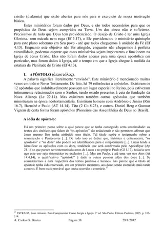 A. Carlos G. Bentes Página 38 29/1/2012
cristão (diakonia) que estão abertas para nós para o exercício de nossa motivação
básica.
Estes ministérios foram dados por Deus, e são todos necessários para que os
propósitos de Deus sejam cumpridos na Terra. Um dos cinco não é suficiente.
Precisamos de tudo que Deus tem providenciado. O desejo de Cristo é ter uma Igreja
Gloriosa, sem mácula nem ruga (Ef 5.17), e Ele providenciou o ministério quíntuplo
para este plano soberano em Seu povo - até que todos cheguemos à unidade da Fé (Ef
4.13). Enquanto este objetivo não for atingido, enquanto não chegarmos à perfeita
varonilidade, podemos esperar que estes ministérios sejam importantes e funcionem na
Igreja de Jesus Cristo. Eles não foram dados apenas para uma época apostólica em
particular, mas foram dados à Igreja, até o tempo em que a Igreja chegue à medida da
estatura da Plenitude de Cristo (Ef 4.13).
1. APÓSTOLO (ἀποστόλος).
A palavra significa literalmente “enviado”. Este ministério é mencionado muitas
vezes em todo o Novo Testamento. De fato, há 79 referências a apóstolos. Existiram os
12 apóstolos que indubitavelmente possuem um lugar especial no Reino, pois estiveram
intimamente relacionados com o Senhor, tendo estado presentes à ceia de fundação da
Nova Aliança (Lc 22.14). Mas existiram também outros apóstolos que também
ministraram na época neotestamentária. Existiram homens com Andrônio e Júnias (Rm
16.7), Barnabé e Paulo (AT 14.14), Tito (2 Co 8.23), e outros. Daniel Berg e Gunnar
Vigrem de certa forma foram apóstolos (Pioneiros das Assembléias de Deus no Brasil).
A idéia de apóstolo:
Há um primeiro ponto sobre o qual parece que se tenha conseguido certa unanimidade: os
textos dos sinóticos que falam de “os apóstolos” são redacionais e não permitem afirmar que
Jesus mesmo lhes tenha atribuído esse título. Tal título supõe o testemunho sobre a
ressurreição e Pentecostes [...]. De tudo isso se deduz que, histórica e criticamente, “os
apóstolos” e “os doze” não podem ser identificados pura e simplesmente [...]. Lucas tende a
identificar os apóstolos com os doze, tendência que será confirmada pelo Apocalipse (Ap
21.14) e que parece ser testemunhada antes de Lucas e no próprio Paulo (Gl 1.17), todavia sem
que esse uso seja sistemático ou exclusivo [...]. Mas em Paulo, e até uma vez nos Atos (At
14.4,14), o qualificativo “apóstolo” é dado a outras pessoas além dos doze [...]. Se
considerarmos a data respectiva dos textos paulinos e lucanos, não parece que o título de
apóstolo tenha sido reservado, em um primeiro momento, aos doze, sendo estendido mais tarde
a outros. É bem mais provável que tenha ocorrido o contrário.17
17
ESTRADA, Juan Antonio. Para Compreender Como Surgiu a Igreja. 1ª ed. São Paulo: Editora Paulinas, 2005, p. 313-
314.
 