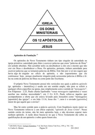 A. Carlos G. Bentes Página 39 29/1/2012
JESUS
OS 12 APÓSTOLOS
OS DONS
MINISTERIAIS
IGREJA
Apóstolos de Fundação 18
Os apóstolos do Novo Testamento tinham um tipo singular de autoridade na
igreja primitiva: autoridade para falar e escrever palavras que eram “palavras de Deus”
em sentido absoluto. Não acreditar neles ou desobedecer a eles era o mesmo que não
crer em Deus e desobedecer a Deus. Os apóstolos, portanto, tinham autoridade para
escrever palavras que se tornaram palavras da Bíblia. Este fato por si só nos sugere que
havia algo de singular no ofício de apóstolo, e não esperaríamos que ele
continuasse hoje, porque atualmente ninguém pode acrescentar palavras à Bíblia e tê-
las na conta de palavras de Deus ou como parte das Escrituras.
O próprio Novo Testamento possui três versículos nos quais a palavra apóstolo
(gr. apóstolos - ἀποστόλος) é usada em um sentido amplo, não para se referir a
qualquer ofício específico na igreja, mas simplesmente com o sentido de “mensageiro”.
Em Filipenses 2.25, Paulo chama Epafrodito “vosso mensageiro (apóstolos) e vosso
auxiliar nas minhas necessidades”; em 2 Co 8.23, Paulo refere-se àqueles que
acompanharam a oferta que ele estava levando para Jerusalém como “mensageiros
[apostoloi] das igrejas”; e em João 13.16, Jesus diz: “...nem é o enviado [apóstolos]
maior do que aquele que o enviou”.
Mas há outro sentido para a palavra apóstolo. Com freqüência muito maior no
Novo Testamento refere-se a um ofício especial, “apóstolo de Jesus Cristo”. Nesse
sentido estrito do termo, não há mais apóstolos hoje, e não devemos esperar mais
nenhum apóstolo. A razão disso baseia-se no que o Novo Testamento diz sobre as
qualificações de um apóstolo e sobre quem foram eles.
18
GRUDEM, Wayne. Teologia Sistemática. 1ª ed. São Paulo: Editora Vida Nova, 1999, p. 760—764.
 