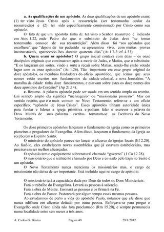 A. Carlos G. Bentes Página 40 29/1/2012
a. As qualificações de um apóstolo. As duas qualificações de um apóstolo eram:
(1) ter visto Jesus Cristo após a ressurreição (ser testemunha ocular da
ressurreição) e (2) ter sido especificamente comissionado por Cristo como seu
apóstolo.
O fato de que um apóstolo tinha de ter visto o Senhor ressurreto é indicado
em Atos 1.22, onde Pedro diz que o substituto de Judas deve “se tornar
testemunha conosco de sua ressurreição”. Além disso foi “aos apóstolos que
escolhera” que “depois de ter padecido se apresentou vivo, com muitas provas
incontestáveis, aparecendo-lhes durante quarenta dias” (At 1.2-3; cf. 4.33).
b. Quem eram os apóstolos? O grupo inicial contava com doze – os onze
discípulos originais que continuaram após a morte de Judas, e Matias, que o substituiu:
“E os lançaram em sortes, vindo a sorte a recair sobre Matias, sendo-lhe então votado
lugar com os onze apóstolos” (At 1.26). Tão importante era esse grupo original de
doze apóstolos, os membros fundadores do ofício apostólico, que lemos que seus
nomes estão escritos nos fundamentos da cidade celestial, a nova Jerusalém: “A
muralha da cidade tinha doze fundamentos, e estavam sobre estes os doze nomes dos
doze apóstolos do Cordeiro” (Ap 21.14).
c. Resumo. A palavra apóstolo pode ser usada em um sentido amplo ou restrito.
Em sentido amplo ela significa “mensageiro” ou “missionário pioneiro”. Mas em
sentido restrito, que é o mais comum no Novo Testamento, refere-se a um ofício
específico, “apóstolo de Jesus Cristo”. Esses apóstolos tinham autoridade única
para fundar e liderar a igreja primitiva e podiam falar e escrever a palavra de
Deus. Muitas de suas palavras escritas tornaram-se as Escrituras do Novo
Testamento.
Os doze primeiros apóstolos lançaram o fundamento da igreja como os primeiros
pioneiros e pregadores do Evangelho. Além disso, lançaram o fundamento da Igreja ao
receberem o Espírito Santo.
O ministério do apóstolo parece ser lançar o alicerce de igrejas locais (Ef 2.20).
Ao fazê-lo, eles estabelecem novas assembléias que já estavam estabelecidas, mas
precisavam ser melhor alicerçadas.
O apóstolo tem o equipamento sobrenatural chamado “governo” (1 Co 12.28).
O missionário que é realmente chamado por Deus e enviado pelo Espírito Santo é
um apóstolo.
O Novo Testamento nunca menciona os missionários mas, o cargo de
missionário não deixa de ser importante. Está incluído aqui no cargo de apóstolo.
O missionário terá a capacidade dada por Deus de todos os Dons Ministeriais:
Fará o trabalho do Evangelista. Levará as pessoas à salvação.
Fará a obra do Mestre. Ensinará as pessoas e os firmará na Fé.
Fará a obra do Pastor. Pastoreará por algum tempo essas mesmas pessoas.
Ao estudarmos de perto a vida do apóstolo Paulo, notamos que ele disse que
nunca edificou em alicerce deitado por outra pessoa. Esforçava-se para pregar o
Evangelho onde Cristo ainda não fora proclamado (Rm 15.20), e sempre permanecia
numa localidade entre seis meses a três anos.
 