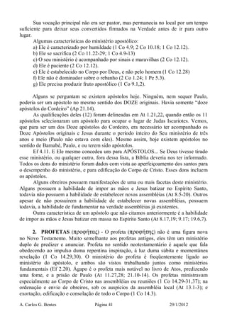 A. Carlos G. Bentes Página 41 29/1/2012
Sua vocação principal não era ser pastor, mas permanecia no local por um tempo
suficiente para deixar seus convertidos firmados na Verdade antes de ir para outro
lugar.
Algumas características do ministério apostólico:
a) Ele é caracterizado por humildade (1 Co 4.9; 2 Co 10.18; 1 Co 12.12).
b) Ele se sacrifica (2 Co 11.22-29; 1 Co 4.9-13)
c) O seu ministério é acompanhado por sinais e maravilhas (2 Co 12.12).
d) Ele é paciente (2 Co 12.12).
e) Ele é estabelecido no Corpo por Deus, e não pelo homem (1 Co 12.28)
f) Ele não é dominador sobre o rebanho (2 Co 1.24; 1 Pe 5.3).
g) Ele precisa produzir fruto apostólico (1 Co 9.1,2).
Alguns se perguntam se existem apóstolos hoje. Ninguém, nem sequer Paulo,
poderia ser um apóstolo no mesmo sentido dos DOZE originais. Havia somente “doze
apóstolos do Cordeiro” (Ap 21.14).
As qualificações deles (12) foram delineadas em At 1.21,22, quando então os 11
apóstolos selecionaram um apóstolo para ocupar o lugar de Judas Iscariotes. Vemos,
que para ser um dos Doze apóstolos do Cordeiro, era necessário ter acompanhado os
Doze Apóstolos originais e Jesus durante o período inteiro do Seu ministério de três
anos e meio (Paulo não estava com eles). Mesmo assim, hoje existem apóstolos no
sentido de Barnabé, Paulo, e ou terem sido apóstolos.
Ef 4.11. E Ele mesmo concedeu uns para APÓSTOLOS... Se Deus tivesse tirado
esse ministério, ou qualquer outro, fora dessa lista, a Bíblia deveria nos ter informado.
Todos os dons do ministério foram dados com vista ao aperfeiçoamento dos santos para
o desempenho do ministério, e para edificação do Corpo de Cristo. Esses dons incluem
os apóstolos.
Alguns obreiros possuem manifestações de uma ou mais facetas deste ministério.
Alguns possuem a habilidade de impor as mãos e Jesus batizar no Espírito Santo,
todavia não possuem a habilidade de estabelecer novas assembléias (At 8.5-20). Outros
apesar de não possuírem a habilidade de estabelecer novas assembléias, possuem
todavia, a habilidade de fundamentar na verdade assembléias já existentes.
Outra característica de um apóstolo que não citamos anteriormente é a habilidade
de impor as mãos e Jesus batizar em massa no Espírito Santo (At 8.17,19; 9.17; 19.6,7).
2. PROFETAS (προφήτας) - O profeta (προφήτης) não é uma figura nova
no Novo Testamento. Muito semelhante aos profetas antigos, eles têm um ministério
duplo de predizer e anunciar. Profeta no sentido neotestamentário é aquele que fala
obedecendo ao impulso duma repentina inspiração, à luz duma súbita e momentânea
revelação (1 Co 14.29,30). O ministério do profeta é freqüentemente ligado ao
ministério do apóstolo, e ambos são vistos trabalhando juntos como ministérios
fundamentais (Ef 2.20). Ágapo é o profeta mais notável no livro de Atos, predizendo
uma fome, e a prisão de Paulo (At 11.27,28; 21.10-14). Os profetas ministravam
especialmente ao Corpo de Cristo nas assembléias ou reuniões (1 Co 14.29-31,37); na
ordenação e envio de obreiros, sob os auspícios da assembléia local (At 13.1-3); e
exortação, edificação e consolação de todo o Corpo (1 Co 14.3).
 