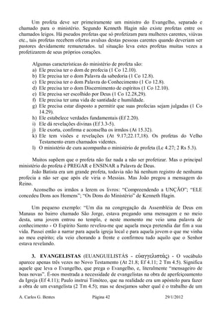 A. Carlos G. Bentes Página 42 29/1/2012
Um profeta deve ser primeiramente um ministro do Evangelho, separado e
chamado para o ministério. Segundo Kenneth Hagin não existe profetas entre os
chamados leigos. Há pseudos profetas que só profetizam para mulheres carentes, viúvas
etc., tais profetas recebem ofertas avulsas destas pessoas carentes quando deveriam ser
pastores devidamente remunerados. tal situação leva estes profetas muitas vezes a
profetizarem de seus próprios corações.
Algumas características do ministério de profeta são:
a) Ele precisa ter o dom de profecia (1 Co 12.10).
b) Ele precisa ter o dom Palavra da sabedoria (1 Co 12.8).
c) Ele precisa ter o dom Palavra do Conhecimento (1 Co 12.8).
d) Ele precisa ter o dom Discernimento de espíritos (1 Co 12.10).
e) Ele precisa ser escolhido por Deus (1 Co 12.28,29).
f) Ele precisa ter uma vida de santidade e humildade.
g) Ele precisa estar disposto a permitir que suas profecias sejam julgadas (1 Co
14.29).
h) Ele estabelece verdades fundamentais (Ef 2.20).
i) Ele dá revelações divinas (Ef 3.3-5).
j) Ele exorta, confirma e aconselha os irmãos (At 15.32).
k) Ele tem visões e revelações (At 9.17;22.17,18). Os profetas do Velho
Testamento eram chamados videntes.
l) O ministério de cura acompanha o ministério de profeta (Lc 4.27; 2 Rs 5.3).
Muitos supõem que o profeta não faz nada a não ser profetizar. Mas o principal
ministério do profeta é PREGAR e ENSINAR a Palavra de Deus.
João Batista era um grande profeta, todavia não há nenhum registro de nenhuma
profecia a não ser que após ele viria o Messias. Mas João pregou a mensagem do
Reino.
Aconselho os irmãos a lerem os livros: “Compreendendo a UNÇÃO”; “ELE
concedeu Dons aos Homens”; “Os Dons do Ministério” de Kenneth Hagin.
Um pequeno exemplo: “Um dia na congregação da Assembléia de Deus em
Manaus no bairro chamado São Jorge, estava pregando uma mensagem e no meio
desta, uma jovem entrou no templo, e neste momento me veio uma palavra de
conhecimento - O Espírito Santo revelou-me que aquela moça pretendia dar fim a sua
vida. Passei então a narrar para aquela igreja local e para aquela jovem o que me vinha
ao meu espírito; ela veio chorando a frente e confirmou tudo aquilo que o Senhor
estava revelando.
3. EVANGELISTAS (EUANGUELISTÁS - εὐαγγελιστάς) - O vocábulo
aparece apenas três vezes no Novo Testamento (At 21.8; Ef 4.11; 2 Tm 4.5). Significa
aquele que leva o Evangelho, que prega o Evangelho, e, literalmente “mensageiro de
boas novas”. É-nos mostrada a necessidade de evangelistas na obra de aperfeiçoamento
da Igreja (Ef 4.11); Paulo instrui Timóteo, que na realidade era um apóstolo para fazer
a obra de um evangelista (2 Tm 4.5); mas se desejamos saber qual é o trabalho de um
 