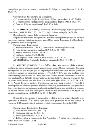 A. Carlos G. Bentes Página 43 29/1/2012
evangelista, precisamos estudar o ministério de Felipe, o evangelista (At 21.8; 8.1-
13,26-40).
Características do Ministério de Evangelista:
a) O seu ministério é duplo: Evangelismo público e pessoal (At 8.1-13,26-40).
b) O seu ministério é especialmente aos perdidos e doentes (At 8.1-13,26-40).
c) Deve ser diligente na palavra (2 Tm 2.15; 4.1-5).
4. PASTORES (ποιµένας - poiménas) - Pastor no grego significa guardador
de ovelhas - (Jo 10.11; Hb 13.20; 1 Pe 2.25; 5.4) - Poimen - ποιµήν (At 20.17).
Dons do pastor: o dom da Fé e o dom da liderança.
Enquanto o ministério dos apóstolos, profetas e evangelistas pareça ter natureza
móvel, aos pastores é dado governar as assembléias locais. Jesus era e é o Bom Pastor,
e é, portanto, o verdadeiro pastor.
Características de um pastor:
a) Alimenta as ovelhas (1 Pe 5.2). Apascentai - Pastoreai (Poimanate).
b) Guia, dirige e governa as ovelhas (1 Pe 5.2; At 20.17,18)
c) Ama as almas das ovelhas (Hb 13.17).
d) Cuida das ovelhas (Jo 10.11-14)
e) Está disposto a dar a sua vida pelas ovelhas (Jo 10.15-18).
ADVERTÊNCIA: A situação dos falsos pastores (Ez 34.1-10; Jr 23.1).
5. MESTRE (DIDÁSKALOS - διdάσκαλος. Os mestres (διdασκάλους)
também são essenciais para o aperfeiçoamento dos santos. O dom ministerial de mestre
abrange mais do que a exposição e a explanação da Bíblia em aulas bíblicas (todos os
presbíteros devem ser capazes de ensinar - 1 Tm 3.2; Tt 1.9), mas este também é um
ministério cujo padrão deve ser Cristo, que era o Grande Mestre. O ensino e os mestres
têm um lugar bem definido e importante nas igrejas do N.T., e isso se prova pelo fato
de serem mencionados nas três listas dos ministérios (Rm 12.6-8; 1 Co 12.28,29; Ef
4.11). Apesar de que os pastores tivessem que ser aptos para o ensino (1 Tm 3.2), o
mestre podia ser chamado para um ministério itinerante, semelhante aos dos apóstolos e
dos evangelistas; e, na verdade, quando mais notável fosse o seu ministério e seu dom
de ensinar, melhor seria. Um caso que as Escrituras nos apresentam é o de Apolo, que
viajava constantemente (At 18.27; 1 Co 16.12; Tt 3.13).
O ministério de ensinar é o que constrói o edifício sobre o alicerce lançado pelos
Apóstolos e Profetas. É o mestre que deve criar profundas raízes nos santos. A
promessa de Deus nestes dias é restaurar verdadeiros mestres à Igreja (Is 30.20).
Características do ministério de mestre:
a) Ministra com dedicação (Rm 12.7).
b) Ensina por milagres (Lc 5.1-10).
c) Ensina por raciocínio (At 24 e 25).
d) Edifica sobre o fundamento dos Apóstolos e Profetas para estabelecer os
santos e dar-lhes raízes (1 Co 3).
 