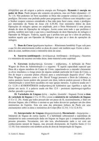A. Carlos G. Bentes Página 45 29/1/2012
(ἐνεργέω) que dá origem a palavra energia em Português. Dynamis é energia ou
poder de Deus. Paulo pregou não somente em palavra, mas em Poder (dynamis) - (1
Ts 1.5). Não podemos ser bem sucedidos se Deus não cooperar conosco com sinais e
prodígios. Devemos orar pedindo poder para pregarmos a Palavra com intrepidez e que
o Senhor coopere conosco estendendo a Sua mão para fazer curas, sinais e prodígios
por intermédio do Nome de Jesus (At 4.29,30). Este ministério difere do dom
Operações de milagres apenas em amplitude, pois o Dom Ministerial é uma pessoa
dotada do dom de Operações de milagres. Assim como nem todo o que profetiza é
profeta, também nem todo o que tem a manifestação do dom Operações de milagres é
Operador de Milagres. Todavia, aquele que é profeta tem que ter o dom de profecia,
também aquele que um Operador de Milagres tem que ter o dom de operações de
milagres.
7. Dons de Curar (χαρίσµατα ἰαµάτων – Kharismata Iamátōn). O que vale para
o que foi dito anteriormente (sobre os dons de curar) vale também aqui. Existe o dom –
dons de curar, também existe o ministério dons de curar.
8. Socorros (antilémpseis - ἀντιλήµψεις). Antílēmpsis - ἀντίληµψις - Socorros
é o ministério de socorrer em todas áreas, tanto material como espiritual.
9. Governos (κυβερνήσεις). Governo - κυβέρνησις. A definição de Peter
Wagner do Dom da Administração é a seguinte: “É aquela capacidade especial que
Deus dá a alguns membros do Corpo de Cristo, capacitando-os a entender claramente
os alvos imediatos e a longo prazo de alguma unidade particular do Corpo de Cristo, a
fim de traçar e executar planos eficazes para a concretização daqueles alvos”. Para
Peter Wagner, pastores como o Dr. David Yonggi possuem o Dom da Liderança, e
outros pastores locais podem não possuir este dom, todavia podem possuir o Dom da
Administração e serem bem sucedidos em suas igrejas menores. A palavra usada em 1
Co 12.28 é KYBERNĒRSEIS (κυβερνήσεις) de kybérnēsis que significa a ação de
pilotar um navio. E a palavra usada em Rm 12.8 – proístemi (προϊστηµι) significa
chefiar, presidir e governar.
10. Variedades de Línguas (γένη – nações; γλωσσῶν -línguas). Existe o dom
de variedade de línguas (1 Co 12.10) e existe o ministério de variedades de línguas
(1 Co 12. 28). Ainda que todos possam dar um passo de fé, ocasionalmente, e falar em
diversas línguas, não é bíblico o ensinar-se que todos devem ter qualquer um dos dons
ministeriais do Espírito. Esta era uma das principais ênfases de Paulo em seus
ensinamentos sobre os dons e ministérios do Corpo (Rm 12.3-8; 1 Co 12.4-31).
11. Interpretador de Línguas (διερµηνεύουσιν). Diermēneúō - διερµηνεύω –
Intérprete de línguas de outras nações. É a habilidade sobrenatural e espontânea de
interpretar-se uma comunicação dada em línguas na língua que é compreendida pelas
pessoas presentes. Novamente, isto não tem, absolutamente nada a ver com um
conhecimento natural de línguas, mas procede diretamente, do Espírito Santo (1 Co
12.10). Este ministério está também acima do dom de Interpretação de línguas.
 