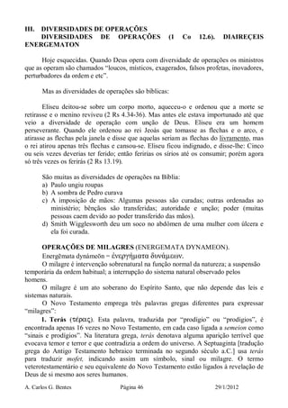 A. Carlos G. Bentes Página 46 29/1/2012
III. DIVERSIDADES DE OPERAÇÕES
DIVERSIDADES DE OPERAÇÕES (1 Co 12.6). DIAIREÇEIS
ENERGEMATON
Hoje esquecidas. Quando Deus opera com diversidade de operações os ministros
que as operam são chamados “loucos, místicos, exagerados, falsos profetas, inovadores,
perturbadores da ordem e etc”.
Mas as diversidades de operações são bíblicas:
Eliseu deitou-se sobre um corpo morto, aqueceu-o e ordenou que a morte se
retirasse e o menino reviveu (2 Rs 4.34-36). Mas antes ele estava importunado até que
veio a diversidade de operação com unção de Deus. Eliseu era um homem
perseverante. Quando ele ordenou ao rei Jeoás que tomasse as flechas e o arco, e
atirasse as flechas pela janela e disse que aquelas seriam as flechas do livramento, mas
o rei atirou apenas três flechas e cansou-se. Eliseu ficou indignado, e disse-lhe: Cinco
ou seis vezes deverias ter ferido; então feririas os sírios até os consumir; porém agora
só três vezes os ferirás (2 Rs 13.19).
São muitas as diversidades de operações na Bíblia:
a) Paulo ungiu roupas
b) A sombra de Pedro curava
c) A imposição de mãos: Algumas pessoas são curadas; outras ordenadas ao
ministério; bênçãos são transferidas; autoridade e unção; poder (muitas
pessoas caem devido ao poder transferido das mãos).
d) Smith Wigglesworth deu um soco no abdômen de uma mulher com úlcera e
ela foi curada.
OPERAÇÕES DE MILAGRES (ENERGEMATA DYNAMEON).
Energēmata dynámeōn = ἐνεργήµατα δυνάµεων.
O milagre é intervenção sobrenatural na função normal da natureza; a suspensão
temporária da ordem habitual; a interrupção do sistema natural observado pelos
homens.
O milagre é um ato soberano do Espírito Santo, que não depende das leis e
sistemas naturais.
O Novo Testamento emprega três palavras gregas diferentes para expressar
“milagres”:
1. Terás (te/raj). Esta palavra, traduzida por “prodígio” ou “prodígios”, é
encontrada apenas 16 vezes no Novo Testamento, em cada caso ligada a semeion como
“sinais e prodígios”. Na literatura grega, terás denotava alguma aparição terrível que
evocava temor e terror e que contradizia a ordem do universo. A Septuaginta [tradução
grega do Antigo Testamento hebraico terminada no segundo século a.C.] usa terás
para traduzir mofet, indicando assim um símbolo, sinal ou milagre. O termo
veterotestamentário e seu equivalente do Novo Testamento estão ligados à revelação de
Deus de si mesmo aos seres humanos.
 