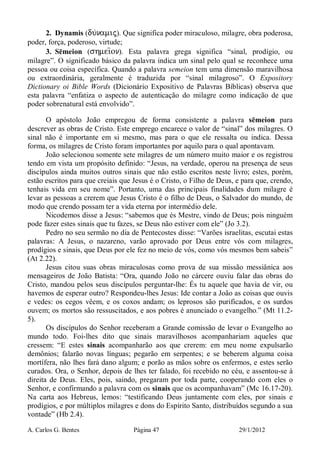 A. Carlos G. Bentes Página 47 29/1/2012
2. Dynamis (du/namij). Que significa poder miraculoso, milagre, obra poderosa,
poder, força, poderoso, virtude;
3. Sēmeion (shmei=on). Esta palavra grega significa “sinal, prodígio, ou
milagre”. O significado básico da palavra indica um sinal pelo qual se reconhece uma
pessoa ou coisa específica. Quando a palavra semeion tem uma dimensão maravilhosa
ou extraordinária, geralmente é traduzida por “sinal milagroso”. O Expository
Dictionary oi Bible Words (Dicionário Expositivo de Palavras Bíblicas) observa que
esta palavra “enfatiza o aspecto de autenticação do milagre como indicação de que
poder sobrenatural está envolvido”.
O apóstolo João empregou de forma consistente a palavra sēmeion para
descrever as obras de Cristo. Este emprego encarece o valor de “sinal” dos milagres. O
sinal não é importante em si mesmo, mas para o que ele ressalta ou indica. Dessa
forma, os milagres de Cristo foram importantes por aquilo para o qual apontavam.
João selecionou somente sete milagres de um número muito maior e os registrou
tendo em vista um propósito definido: “Jesus, na verdade, operou na presença de seus
discípulos ainda muitos outros sinais que não estão escritos neste livro; estes, porém,
estão escritos para que creiais que Jesus é o Cristo, o Filho de Deus, e para que, crendo,
tenhais vida em seu nome”. Portanto, uma das principais finalidades dum milagre é
levar as pessoas a crerem que Jesus Cristo é o filho de Deus, o Salvador do mundo, de
modo que crendo possam ter a vida eterna por intermédio dele.
Nicodemos disse a Jesus: “sabemos que és Mestre, vindo de Deus; pois ninguém
pode fazer estes sinais que tu fazes, se Deus não estiver com ele” (Jo 3.2).
Pedro no seu sermão no dia de Pentecostes disse: “Varões israelitas, escutai estas
palavras: A Jesus, o nazareno, varão aprovado por Deus entre vós com milagres,
prodígios e sinais, que Deus por ele fez no meio de vós, como vós mesmos bem sabeis”
(At 2.22).
Jesus citou suas obras miraculosas como prova de sua missão messiânica aos
mensageiros de João Batista: “Ora, quando João no cárcere ouviu falar das obras do
Cristo, mandou pelos seus discípulos perguntar-lhe: És tu aquele que havia de vir, ou
havemos de esperar outro? Respondeu-lhes Jesus: Ide contar a João as coisas que ouvis
e vedes: os cegos vêem, e os coxos andam; os leprosos são purificados, e os surdos
ouvem; os mortos são ressuscitados, e aos pobres é anunciado o evangelho.” (Mt 11.2-
5).
Os discípulos do Senhor receberam a Grande comissão de levar o Evangelho ao
mundo todo. Foi-lhes dito que sinais maravilhosos acompanhariam aqueles que
cressem: “E estes sinais acompanharão aos que crerem: em meu nome expulsarão
demônios; falarão novas línguas; pegarão em serpentes; e se beberem alguma coisa
mortífera, não lhes fará dano algum; e porão as mãos sobre os enfermos, e estes serão
curados. Ora, o Senhor, depois de lhes ter falado, foi recebido no céu, e assentou-se à
direita de Deus. Eles, pois, saindo, pregaram por toda parte, cooperando com eles o
Senhor, e confirmando a palavra com os sinais que os acompanhavam” (Mc 16.17-20).
Na carta aos Hebreus, lemos: “testificando Deus juntamente com eles, por sinais e
prodígios, e por múltiplos milagres e dons do Espírito Santo, distribuídos segundo a sua
vontade” (Hb 2.4).
 