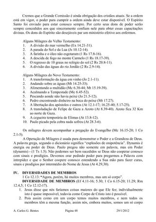 A. Carlos G. Bentes Página 48 29/1/2012
Cremos que a Grande Comissão é ainda obrigação dos cristãos atuais. Se a ordem
está em vigor, o poder para cumprir a ordem ainda deve estar disponível. O Espírito
Santo foi enviado para estar conosco sempre. Por certo seus dons de poder serão
sempre concedidos aos que sinceramente confiam nele para obter essas capacitações
divinas. Os dons do Espírito são desejáveis par um ministério efetivo aos enfermos.
Alguns Milagres do Velho Testamento:
1. A divisão do mar vermelho (Ex 14.21-31).
2. A parada do Sol e da Lua (Js 10.12-14).
3. A farinha e o óleo não esgotaram (1 Rs 17.8-16).
4. A descida de fogo no monte Carmelo (1 Rs 18.17-39).
5. O regresso de 10 graus no relógio do sol (2 Rs 20.8-11).
6. A divisão das águas do rio Jordão (2 Rs 2.9-14).
Alguns Milagres do Novo Testamento:
1. A transformação da água em vinho (Jo 2.1-11).
2. Andando sobre as águas (Mt 14.25-33).
3. Alimentando a multidão (Mc 6.38-44; Mt 15.19-39).
4. Acalmando a Tempestade (Mc 6.45-52).
5. Pescando aonde não havia peixe (Jo 21.5-12).
6. Pedro encontrando dinheiro na boca do peixe (Mt 17.27).
7. A libertação dos apóstolos e outros (At 12.1-17; 16.25-40; 5.17-25).
8. A transladação de Felipe de Gaza a Azoto (At 8.39-40). Azoto fica 32 Km
ao norte de Gaza.
9. A cegueira temporária de Elimas (At 13.8-12).
10. Paulo picado pela cobra nada sofreu (At 28.3-6).
Os milagres devem acompanhar a pregação do Evangelho (Mc 16.15-20; 1 Co
2.1-5).
A Operação de Milagres é usada para demonstrar o Poder e a Grandeza de Deus.
A palavra grega, segundo o dicionário significa “explosões de onipotência”. Dynamis é
energia ou poder de Deus. Paulo pregou não somente em palavra, mas em Poder
(dynamis) - (1 Ts 1.5). Não podemos ser bem sucedidos se Deus não cooperar conosco
com sinais e prodígios. Devemos orar pedindo poder para pregarmos a Palavra com
intrepidez e que o Senhor coopere conosco estendendo a Sua mão para fazer curas,
sinais e prodígios por intermédio do Nome de Jesus (At 4.29,30).
IV. DIVERSIDADES DE MEMBROS
1 Co 12.13: “Agora, porém, há muitos membros, mas um só corpo”.
DIVERSIDADE DE MEMBROS (Ef 4.11-16; 5.30; 1 Co 6.15-20; 11.29; Rm
12.4,5; 1 Co 12.12-17).
1. Jesus disse que nós faríamos coisas maiores do que Ele fez; individualmente
isto é quase impossível, todavia como Corpo de Cristo isto é possível.
2. Pois assim como em um corpo temos muitos membros, e nem todos os
membros têm a mesma função, assim nós, embora muitos, somos um só corpo
 
