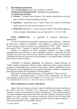A. Carlos G. Bentes Página 5 29/1/2012
I. DIVERSIDADE DE DONS.
“Ora, há diversidade de dons, mas o Espírito é o mesmo”.
DIAIREÇEIS KHARISMATON - διαιρέσεις δὲ χαρισµάτων.
As classificações dos Dons:
1. Naturais - Vocações natas (talentos): São aquelas características que dão a
cada ser humano uma personalidade sem igual.
2. Espirituais - capacitações que o Espírito Santo nos dá para as realizações
daquilo que for útil, para proveito comum (1 Co 12.7).
3. Ministeriais (diakonion) - a pessoa toda como Dom de Deus dado à Igreja, ao
Corpo; não dado à denominação, mas ao Corpo (Ef 4.11; 1 Co 12.27,28).
DONS ESPIRITUAIS - O significado de Carismata (Kharismata -
χαρίσµατα).
No Novo Testamento há uma palavra especial para dons espirituais - Carismata,
de onde deriva o adjetivo “Carismático”. Caris (χάρις), é a palavra que significa -
Graça. No grego clássico foi usada com o significado de “lindo”, “belo”, “encanto” e
por extensão “favor”, “bondade” e “gratidão” como resposta a uma dádiva.
Quando os escritores do Novo Testamento adotaram o termo CARIS,
empregaram-no para descrever o amor espontâneo, gracioso e imerecido de Deus
operando em Cristo Jesus. Caris ou Graça significa em primeiro lugar, o amor gratuito
e perdoador de Deus em Cristo para com os pecadores; e em segundo lugar, a operação
desse amor na vida dos Cristãos.
CARISMA ou Kharisma (χάρισµα), um substantivo singular derivado de
CARIS, significa literalmente “Dom de Graça”. Representa todos os dons espirituais
possuídos e manifestados pelos crentes em vários graus e formas. Significado este que
está longe do usado popularmente para expressar fascinação, atração ou magnetismo
pessoal de personagens de vida política ou cinematográfica.
Kharismata é a forma plural de Karisma, cujo significado é “Dons de Graça”.
Kharisma e Karismata ocorrem 17 vezes no Novo Testamento: 16 vezes nas
cartas paulinas e uma vez em 1 Pe 4.10 (Rm 1.11; 5,15,16; 6.23; 11.29; 12.6; 1 Co 1.7;
7.7; 12.4,9,28,30,31; 2 Co 1.11; 1 Tm 4.14; 2 Tm 1.6; 1 Pe 4.10).
IDÉAS ERRONEAS ACERCA DOS DONS
Alguns têm sido levados a crer que os dons do Espírito não são para nós hoje em
dia. Citam o texto de 1 Coríntios 13.8 e dizem que “havendo línguas, cessarão”.
Contudo, o mesmo versículo diz que a ciência “desaparecerá”. Acaso isto já aconteceu?
Uma leitura cuidadosa do contexto deixa claro que estas operações imperfeitas cessarão
quando vier o que é perfeito. Isto será por ocasião da vinda de Cristo. Os dons foram
dados por Cristo à sua igreja - capacitações espirituais para uma guerra espiritual - e
seria loucura ignorá-los ou ir à batalha sem eles.
 