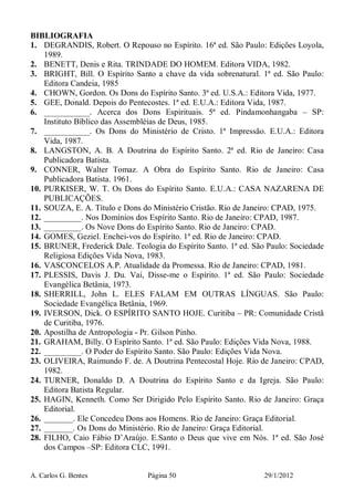 A. Carlos G. Bentes Página 50 29/1/2012
BIBLIOGRAFIA
1. DEGRANDIS, Robert. O Repouso no Espírito. 16ª ed. São Paulo: Edições Loyola,
1989.
2. BENETT, Denis e Rita. TRINDADE DO HOMEM. Editora VIDA, 1982.
3. BRIGHT, Bill. O Espírito Santo a chave da vida sobrenatural. 1ª ed. São Paulo:
Editora Candeia, 1985
4. CHOWN, Gordon. Os Dons do Espírito Santo. 3ª ed. U.S.A.: Editora Vida, 1977.
5. GEE, Donald. Depois do Pentecostes. 1ª ed. E.U.A.: Editora Vida, 1987.
6. ___________. Acerca dos Dons Espirituais. 5ª ed. Pindamonhangaba – SP:
Instituto Bíblico das Assembléias de Deus, 1985.
7. ___________. Os Dons do Ministério de Cristo. 1ª Impressão. E.U.A.: Editora
Vida, 1987.
8. LANGSTON, A. B. A Doutrina do Espírito Santo. 2ª ed. Rio de Janeiro: Casa
Publicadora Batista.
9. CONNER, Walter Tomaz. A Obra do Espírito Santo. Rio de Janeiro: Casa
Publicadora Batista. 1961.
10. PURKISER, W. T. Os Dons do Espírito Santo. E.U.A.: CASA NAZARENA DE
PUBLICAÇÕES.
11. SOUZA, E. A. Título e Dons do Ministério Cristão. Rio de Janeiro: CPAD, 1975.
12. _________. Nos Domínios dos Espírito Santo. Rio de Janeiro: CPAD, 1987.
13. _________. Os Nove Dons do Espírito Santo. Rio de Janeiro: CPAD.
14. GOMES, Geziel. Enchei-vos do Espírito. 1ª ed. Rio de Janeiro: CPAD.
15. BRUNER, Frederick Dale. Teologia do Espírito Santo. 1ª ed. São Paulo: Sociedade
Religiosa Edições Vida Nova, 1983.
16. VASCONCELOS A.P. Atualidade da Promessa. Rio de Janeiro: CPAD, 1981.
17. PLESSIS, Davis J. Du. Vai, Disse-me o Espírito. 1ª ed. São Paulo: Sociedade
Evangélica Betânia, 1973.
18. SHERRILL, John L. ELES FALAM EM OUTRAS LÍNGUAS. São Paulo:
Sociedade Evangélica Betânia, 1969.
19. IVERSON, Dick. O ESPÍRITO SANTO HOJE. Curitiba – PR: Comunidade Cristã
de Curitiba, 1976.
20. Apostilha de Antropologia - Pr. Gilson Pinho.
21. GRAHAM, Billy. O Espírito Santo. 1ª ed. São Paulo: Edições Vida Nova, 1988.
22. _________. O Poder do Espírito Santo. São Paulo: Edições Vida Nova.
23. OLIVEIRA, Raimundo F. de. A Doutrina Pentecostal Hoje. Rio de Janeiro: CPAD,
1982.
24. TURNER, Donaldo D. A Doutrina do Espírito Santo e da Igreja. São Paulo:
Editora Batista Regular.
25. HAGIN, Kenneth. Como Ser Dirigido Pelo Espírito Santo. Rio de Janeiro: Graça
Editorial.
26. _______. Ele Concedeu Dons aos Homens. Rio de Janeiro: Graça Editorial.
27. _______. Os Dons do Ministério. Rio de Janeiro: Graça Editorial.
28. FILHO, Caio Fábio D’Araújo. E.Santo o Deus que vive em Nós. 1ª ed. São José
dos Campos –SP: Editora CLC, 1991.
 