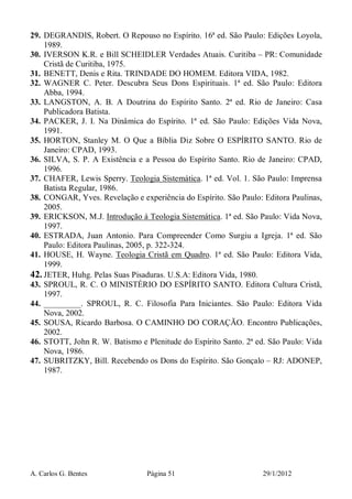 A. Carlos G. Bentes Página 51 29/1/2012
29. DEGRANDIS, Robert. O Repouso no Espírito. 16ª ed. São Paulo: Edições Loyola,
1989.
30. IVERSON K.R. e Bill SCHEIDLER Verdades Atuais. Curitiba – PR: Comunidade
Cristã de Curitiba, 1975.
31. BENETT, Denis e Rita. TRINDADE DO HOMEM. Editora VIDA, 1982.
32. WAGNER C. Peter. Descubra Seus Dons Espirituais. 1ª ed. São Paulo: Editora
Abba, 1994.
33. LANGSTON, A. B. A Doutrina do Espírito Santo. 2ª ed. Rio de Janeiro: Casa
Publicadora Batista.
34. PACKER, J. I. Na Dinâmica do Espírito. 1ª ed. São Paulo: Edições Vida Nova,
1991.
35. HORTON, Stanley M. O Que a Bíblia Diz Sobre O ESPÍRITO SANTO. Rio de
Janeiro: CPAD, 1993.
36. SILVA, S. P. A Existência e a Pessoa do Espírito Santo. Rio de Janeiro: CPAD,
1996.
37. CHAFER, Lewis Sperry. Teologia Sistemática. 1ª ed. Vol. 1. São Paulo: Imprensa
Batista Regular, 1986.
38. CONGAR, Yves. Revelação e experiência do Espírito. São Paulo: Editora Paulinas,
2005.
39. ERICKSON, M.J. Introdução à Teologia Sistemática. 1ª ed. São Paulo: Vida Nova,
1997.
40. ESTRADA, Juan Antonio. Para Compreender Como Surgiu a Igreja. 1ª ed. São
Paulo: Editora Paulinas, 2005, p. 322-324.
41. HOUSE, H. Wayne. Teologia Cristã em Quadro. 1ª ed. São Paulo: Editora Vida,
1999.
42. JETER, Huhg. Pelas Suas Pisaduras. U.S.A: Editora Vida, 1980.
43. SPROUL, R. C. O MINISTÉRIO DO ESPÍRITO SANTO. Editora Cultura Cristã,
1997.
44. _________. SPROUL, R. C. Filosofia Para Iniciantes. São Paulo: Editora Vida
Nova, 2002.
45. SOUSA, Ricardo Barbosa. O CAMINHO DO CORAÇÃO. Encontro Publicações,
2002.
46. STOTT, John R. W. Batismo e Plenitude do Espírito Santo. 2ª ed. São Paulo: Vida
Nova, 1986.
47. SUBRITZKY, Bill. Recebendo os Dons do Espírito. São Gonçalo – RJ: ADONEP,
1987.
 