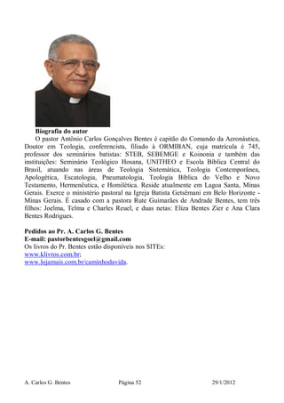 A. Carlos G. Bentes Página 52 29/1/2012
Biografia do autor
O pastor Antônio Carlos Gonçalves Bentes é capitão do Comando da Aeronáutica,
Doutor em Teologia, conferencista, filiado à ORMIBAN, cuja matrícula é 745,
professor dos seminários batistas: STEB, SEBEMGE e Koinonia e também das
instituições: Seminário Teológico Hosana, UNITHEO e Escola Bíblica Central do
Brasil, atuando nas áreas de Teologia Sistemática, Teologia Contemporânea,
Apologética, Escatologia, Pneumatologia, Teologia Bíblica do Velho e Novo
Testamento, Hermenêutica, e Homilética. Reside atualmente em Lagoa Santa, Minas
Gerais. Exerce o ministério pastoral na Igreja Batista Getsêmani em Belo Horizonte -
Minas Gerais. É casado com a pastora Rute Guimarães de Andrade Bentes, tem três
filhos: Joelma, Telma e Charles Reuel, e duas netas: Eliza Bentes Zier e Ana Clara
Bentes Rodrigues.
Pedidos ao Pr. A. Carlos G. Bentes
E-mail: pastorbentesgoel@gmail.com
Os livros do Pr. Bentes estão disponíveis nos SITEs:
www.klivros.com.br;
www.lojamais.com.br/caminhodavida.
 