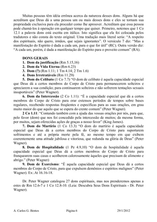 A. Carlos G. Bentes Página 6 29/1/2012
Muitas pessoas têm idéia errônea acerca da natureza desses dons. Alguns há que
acreditam que Deus dá a uma pessoa um ou mais desses dons e eles se tornam sua
propriedade exclusiva para ela proceder como lhe aprouver. Acreditam que essa pessoa
pode chamá-los à operação em qualquer tempo que quiser. Primeiro, notemos que 1 Co
12.1 a palavra dons está escrita em itálico. Isto significa que ela foi colocada pelos
tradutores e não consta do texto original. Uma tradução mais literal seria: “A respeito
dos espirituais, não quero, irmãos, que sejais ignorantes”. O versículo 7 diz: “Mas a
manifestação do Espírito é dada a cada um, para o que for útil” (RC). Outra versão diz:
“A cada um, porém, é dada a manifestação do Espírito para o proveito comum” (RA).
DONS GERAIS
1. Dom da justificação (Rm 5.15,16)
2. Dom da Vida Eterna (Rm 6.23)
3. Dom (?) (Rm 1.11; 1 Tm 4.14; 2 Tm 1.6)
4. Dons Irretratáveis (Rm 11.29)
5. Dom do Celibato (1 Co 7.7) “O dom de celibato é aquela capacidade especial
que Deus dá a certos membros do Corpo de Cristo para permanecerem solteiros e
apreciarem a sua condição; para continuarem solteiros e não sofrerem tentações sexuais
insuportáveis” (Peter Wagner).
6. Dom da Intercessão (2 Co 1.11): “É a capacidade especial que dá a certos
membros do Corpo de Cristo para orar extensos períodos de tempos sobre bases
regulares, recebendo respostas freqüentes e específicas para as suas orações, em grau
muito maior do que aquilo que se espera do crente comum” (Peter Wagner).
2 Co 1.11: “Contando também com a ajuda das vossas orações por nós, para que,
pelo favor (dom) que nos foi concedido pela intercessão de muitos; da mesma forma,
por muitos, sejam oferecidas ações de graças a nosso favor” (King James).
7. Dom do Martírio (1 Co 13.3) “O dom do martírio é aquela capacidade
especial que Deus dá a certos membros do Corpo de Cristo para suportarem
sofrimentos e até a própria morte pela fé, ao mesmo tempo em que exibem
coerentemente uma atitude jubilosa e vitoriosa, que redunda na glória de Deus” (Peter
Wagner).
8. Dom de Hospitalidade (1 Pe 4.9,10) “O dom de hospitalidade é aquela
capacidade especial que Deus dá a certos membros do Corpo de Cristo para
franquearem suas casas e acolherem calorosamente àqueles que precisam de alimento e
abrigo.” (Peter Wagner)
9. Dom de Exorcismo: “É aquela capacidade especial que Deus dá a certos
membros do Corpo de Cristo, para que expulsem demônios e espíritos malignos” (Peter
Wagner). Ex:.At 16.16-18.
Dr. Peter Wagner catalogou 27 dons espirituais, mas nos prenderemos apenas a
estes de Rm 12.6-7 e 1 Co 12.8-10. (Leia: Descubra Seus Dons Espirituais - Dr. Peter
Wagner).
 