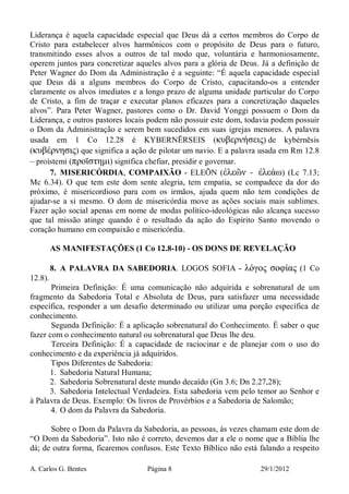 A. Carlos G. Bentes Página 8 29/1/2012
Liderança é aquela capacidade especial que Deus dá a certos membros do Corpo de
Cristo para estabelecer alvos harmônicos com o propósito de Deus para o futuro,
transmitindo esses alvos a outros de tal modo que, voluntária e harmoniosamente,
operem juntos para concretizar aqueles alvos para a glória de Deus. Já a definição de
Peter Wagner do Dom da Administração é a seguinte: “É aquela capacidade especial
que Deus dá a alguns membros do Corpo de Cristo, capacitando-os a entender
claramente os alvos imediatos e a longo prazo de alguma unidade particular do Corpo
de Cristo, a fim de traçar e executar planos eficazes para a concretização daqueles
alvos”. Para Peter Wagner, pastores como o Dr. David Yonggi possuem o Dom da
Liderança, e outros pastores locais podem não possuir este dom, todavia podem possuir
o Dom da Administração e serem bem sucedidos em suas igrejas menores. A palavra
usada em 1 Co 12.28 é KYBERNĒRSEIS (κυβερνήσεις) de kybérnēsis
(κυβέρνησις) que significa a ação de pilotar um navio. E a palavra usada em Rm 12.8
– proístemi (προϊστηµι) significa chefiar, presidir e governar.
7. MISERICÓRDIA, COMPAIXÃO - ELEÕN (ἐλεῶν - ἐλεάω) (Lc 7.13;
Mc 6.34). O que tem este dom sente alegria, tem empatia, se compadece da dor do
próximo, é misericordioso para com os irmãos, ajuda quem não tem condições de
ajudar-se a si mesmo. O dom de misericórdia move as ações sociais mais sublimes.
Fazer ação social apenas em nome de modas político-ideológicas não alcança sucesso
que tal missão atinge quando é o resultado da ação do Espírito Santo movendo o
coração humano em compaixão e misericórdia.
AS MANIFESTAÇÕES (1 Co 12.8-10) - OS DONS DE REVELAÇÃO
8. A PALAVRA DA SABEDORIA. LOGOS SOFIA - λόγος σοφίας (1 Co
12.8).
Primeira Definição: É uma comunicação não adquirida e sobrenatural de um
fragmento da Sabedoria Total e Absoluta de Deus, para satisfazer uma necessidade
específica, responder a um desafio determinado ou utilizar uma porção específica de
conhecimento.
Segunda Definição: É a aplicação sobrenatural do Conhecimento. É saber o que
fazer com o conhecimento natural ou sobrenatural que Deus lhe deu.
Terceira Definição: É a capacidade de raciocinar e de planejar com o uso do
conhecimento e da experiência já adquiridos.
Tipos Diferentes de Sabedoria:
1. Sabedoria Natural Humana;
2. Sabedoria Sobrenatural deste mundo decaído (Gn 3.6; Dn 2.27,28);
3. Sabedoria Intelectual Verdadeira. Esta sabedoria vem pelo temor ao Senhor e
à Palavra de Deus. Exemplo: Os livros de Provérbios e a Sabedoria de Salomão;
4. O dom da Palavra da Sabedoria.
Sobre o Dom da Palavra da Sabedoria, as pessoas, às vezes chamam este dom de
“O Dom da Sabedoria”. Isto não é correto, devemos dar a ele o nome que a Bíblia lhe
dá; de outra forma, ficaremos confusos. Este Texto Bíblico não está falando a respeito
 