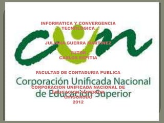 INFORMATICA Y CONVERGENCIA
          TECNOLOGICA


    JULIANA GUERRA MARTINEZ

             TUTOR
         CARLOS ESPITIA


 FACULTAD DE CONTADURIA PUBLICA


CORPORACION UNIFICADA NACIONAL DE
      EDUCACION SUPERIOR
           CHIGORODO
              2012
 