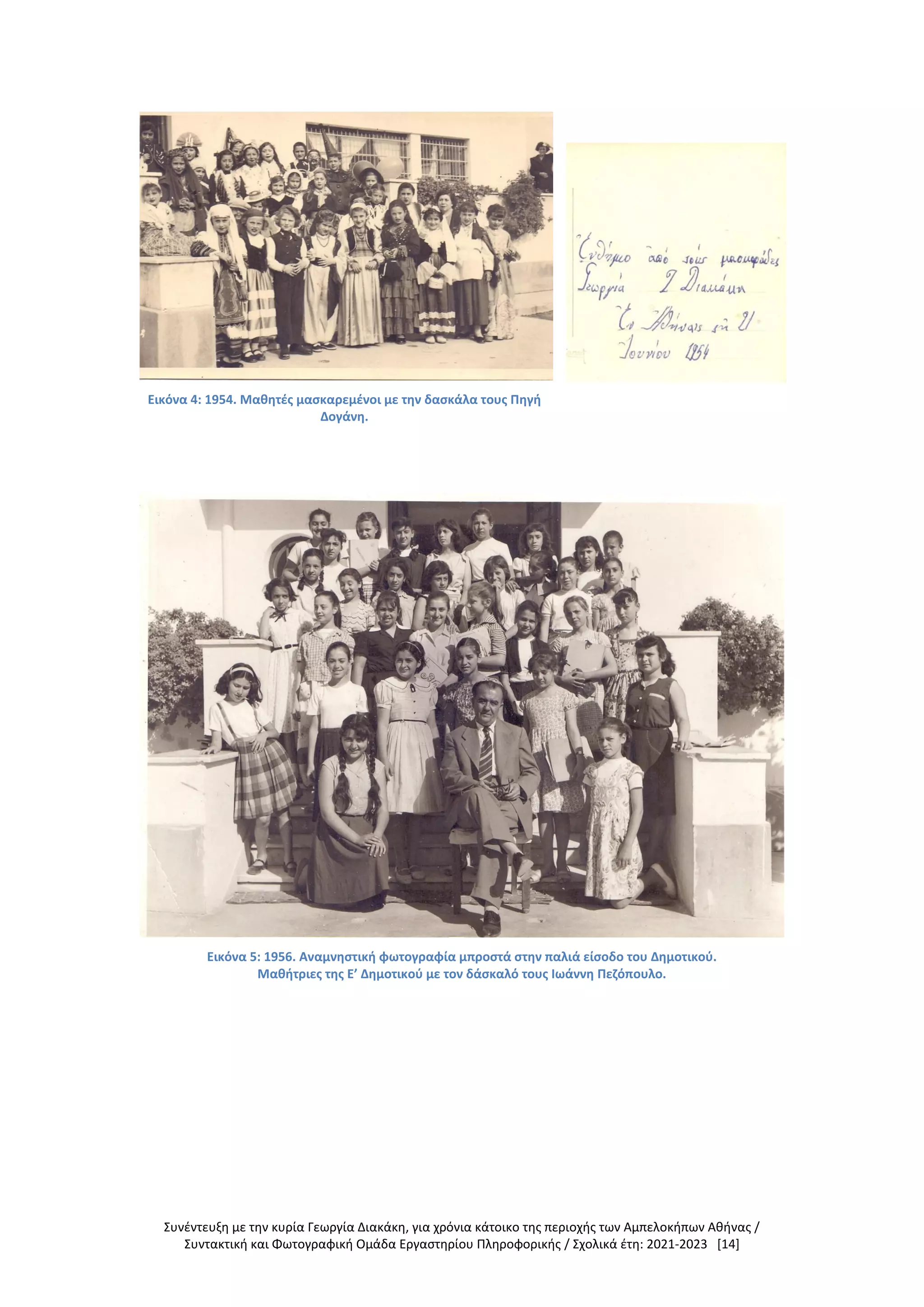 Συνέντευξη με την κυρία Γεωργία Διακάκη, για χρόνια κάτοικο της περιοχής των Αμπελοκήπων Αθήνας /
Συντακτική και Φωτογραφική Ομάδα Εργαστηρίου Πληροφορικής / Σχολικά έτη: 2021-2023 [14]
Εικόνα 4: 1954. Μαθητές μασκαρεμένοι με την δασκάλα τους Πηγή
Δογάνη.
Εικόνα 5: 1956. Αναμνηστική φωτογραφία μπροστά στην παλιά είσοδο του Δημοτικού.
Μαθήτριες της Ε’ Δημοτικού με τον δάσκαλό τους Ιωάννη Πεζόπουλο.
 