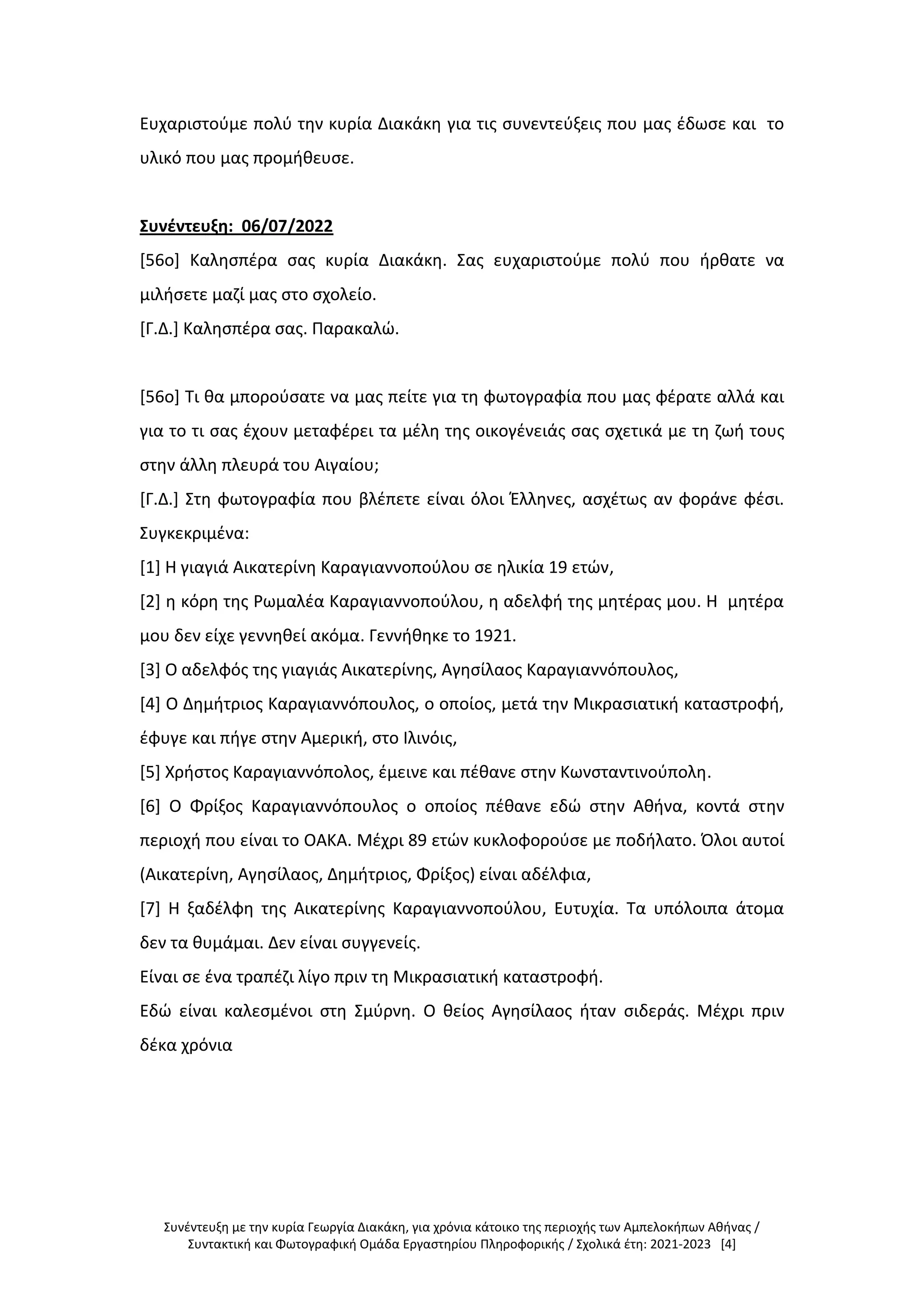 Συνέντευξη με την κυρία Γεωργία Διακάκη, για χρόνια κάτοικο της περιοχής των Αμπελοκήπων Αθήνας /
Συντακτική και Φωτογραφική Ομάδα Εργαστηρίου Πληροφορικής / Σχολικά έτη: 2021-2023 [4]
Ευχαριστούμε πολύ την κυρία Διακάκη για τις συνεντεύξεις που μας έδωσε και το
υλικό που μας προμήθευσε.
Συνέντευξη: 06/07/2022
[56ο] Καλησπέρα σας κυρία Διακάκη. Σας ευχαριστούμε πολύ που ήρθατε να
μιλήσετε μαζί μας στο σχολείο.
[Γ.Δ.] Καλησπέρα σας. Παρακαλώ.
[56ο] Τι θα μπορούσατε να μας πείτε για τη φωτογραφία που μας φέρατε αλλά και
για το τι σας έχουν μεταφέρει τα μέλη της οικογένειάς σας σχετικά με τη ζωή τους
στην άλλη πλευρά του Αιγαίου;
[Γ.Δ.] Στη φωτογραφία που βλέπετε είναι όλοι Έλληνες, ασχέτως αν φοράνε φέσι.
Συγκεκριμένα:
[1] Η γιαγιά Αικατερίνη Καραγιαννοπούλου σε ηλικία 19 ετών,
[2] η κόρη της Ρωμαλέα Καραγιαννοπούλου, η αδελφή της μητέρας μου. Η μητέρα
μου δεν είχε γεννηθεί ακόμα. Γεννήθηκε το 1921.
[3] Ο αδελφός της γιαγιάς Αικατερίνης, Αγησίλαος Καραγιαννόπουλος,
[4] Ο Δημήτριος Καραγιαννόπουλος, ο οποίος, μετά την Μικρασιατική καταστροφή,
έφυγε και πήγε στην Αμερική, στο Ιλινόις,
[5] Χρήστος Καραγιαννόπολος, έμεινε και πέθανε στην Κωνσταντινούπολη.
[6] Ο Φρίξος Καραγιαννόπουλος ο οποίος πέθανε εδώ στην Αθήνα, κοντά στην
περιοχή που είναι το ΟΑΚΑ. Μέχρι 89 ετών κυκλοφορούσε με ποδήλατο. Όλοι αυτοί
(Αικατερίνη, Αγησίλαος, Δημήτριος, Φρίξος) είναι αδέλφια,
[7] Η ξαδέλφη της Αικατερίνης Καραγιαννοπούλου, Ευτυχία. Τα υπόλοιπα άτομα
δεν τα θυμάμαι. Δεν είναι συγγενείς.
Είναι σε ένα τραπέζι λίγο πριν τη Μικρασιατική καταστροφή.
Εδώ είναι καλεσμένοι στη Σμύρνη. Ο θείος Αγησίλαος ήταν σιδεράς. Μέχρι πριν
δέκα χρόνια
 