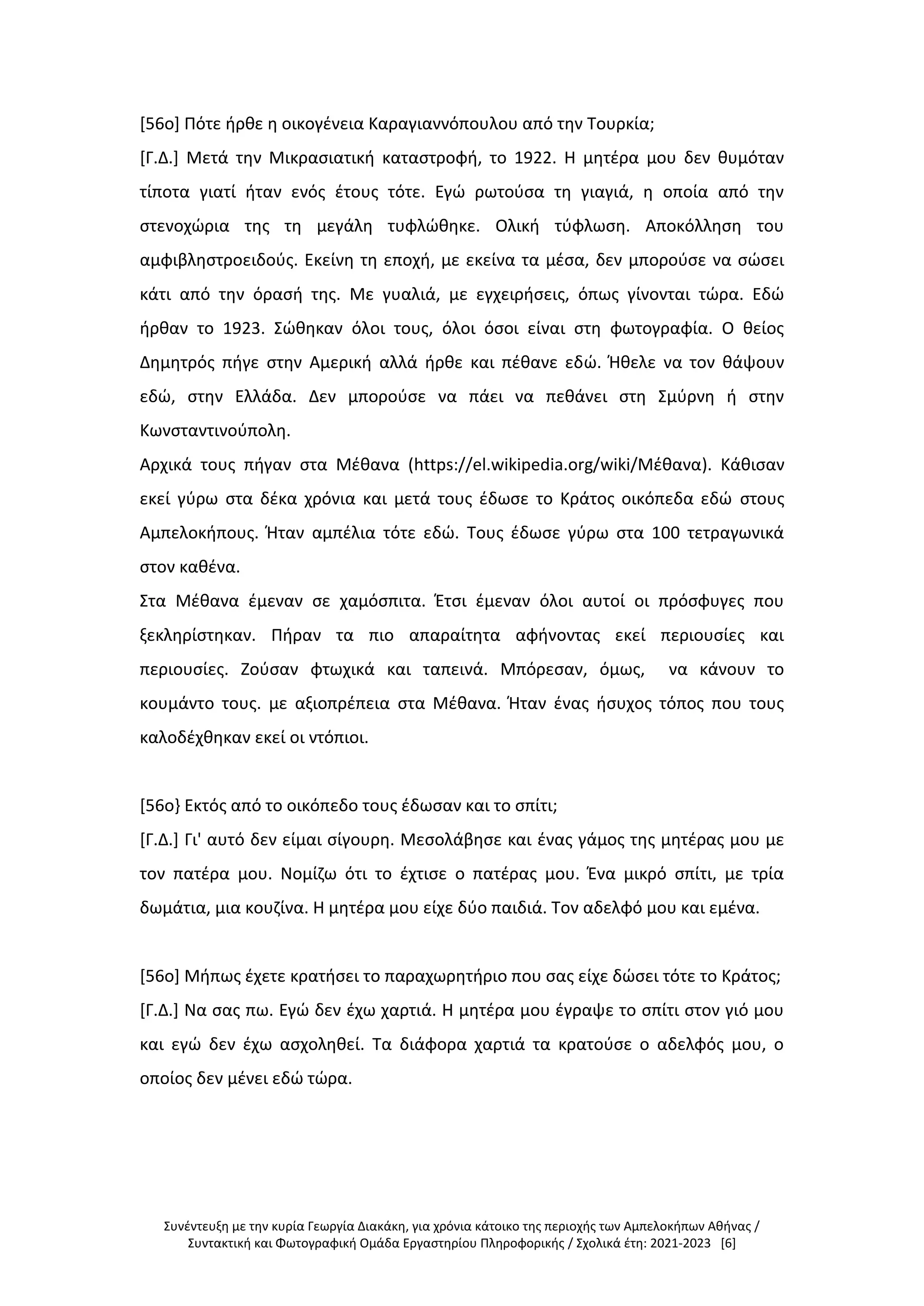 Συνέντευξη με την κυρία Γεωργία Διακάκη, για χρόνια κάτοικο της περιοχής των Αμπελοκήπων Αθήνας /
Συντακτική και Φωτογραφική Ομάδα Εργαστηρίου Πληροφορικής / Σχολικά έτη: 2021-2023 [6]
[56ο] Πότε ήρθε η οικογένεια Καραγιαννόπουλου από την Τουρκία;
[Γ.Δ.] Μετά την Μικρασιατική καταστροφή, το 1922. Η μητέρα μου δεν θυμόταν
τίποτα γιατί ήταν ενός έτους τότε. Εγώ ρωτούσα τη γιαγιά, η οποία από την
στενοχώρια της τη μεγάλη τυφλώθηκε. Ολική τύφλωση. Αποκόλληση του
αμφιβληστροειδούς. Εκείνη τη εποχή, με εκείνα τα μέσα, δεν μπορούσε να σώσει
κάτι από την όρασή της. Με γυαλιά, με εγχειρήσεις, όπως γίνονται τώρα. Εδώ
ήρθαν το 1923. Σώθηκαν όλοι τους, όλοι όσοι είναι στη φωτογραφία. Ο θείος
Δημητρός πήγε στην Αμερική αλλά ήρθε και πέθανε εδώ. Ήθελε να τον θάψουν
εδώ, στην Ελλάδα. Δεν μπορούσε να πάει να πεθάνει στη Σμύρνη ή στην
Κωνσταντινούπολη.
Αρχικά τους πήγαν στα Μέθανα (https://el.wikipedia.org/wiki/Μέθανα). Κάθισαν
εκεί γύρω στα δέκα χρόνια και μετά τους έδωσε το Κράτος οικόπεδα εδώ στους
Αμπελοκήπους. Ήταν αμπέλια τότε εδώ. Τους έδωσε γύρω στα 100 τετραγωνικά
στον καθένα.
Στα Μέθανα έμεναν σε χαμόσπιτα. Έτσι έμεναν όλοι αυτοί οι πρόσφυγες που
ξεκληρίστηκαν. Πήραν τα πιο απαραίτητα αφήνοντας εκεί περιουσίες και
περιουσίες. Ζούσαν φτωχικά και ταπεινά. Μπόρεσαν, όμως, να κάνουν το
κουμάντο τους. με αξιοπρέπεια στα Μέθανα. Ήταν ένας ήσυχος τόπος που τους
καλοδέχθηκαν εκεί οι ντόπιοι.
[56ο} Εκτός από το οικόπεδο τους έδωσαν και το σπίτι;
[Γ.Δ.] Γι' αυτό δεν είμαι σίγουρη. Μεσολάβησε και ένας γάμος της μητέρας μου με
τον πατέρα μου. Νομίζω ότι το έχτισε ο πατέρας μου. Ένα μικρό σπίτι, με τρία
δωμάτια, μια κουζίνα. Η μητέρα μου είχε δύο παιδιά. Τον αδελφό μου και εμένα.
[56ο] Μήπως έχετε κρατήσει το παραχωρητήριο που σας είχε δώσει τότε το Κράτος;
[Γ.Δ.] Να σας πω. Εγώ δεν έχω χαρτιά. Η μητέρα μου έγραψε το σπίτι στον γιό μου
και εγώ δεν έχω ασχοληθεί. Τα διάφορα χαρτιά τα κρατούσε ο αδελφός μου, ο
οποίος δεν μένει εδώ τώρα.
 