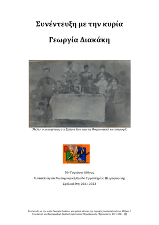Συνέντευξη με την κυρία Γεωργία Διακάκη, για χρόνια κάτοικο της περιοχής των Αμπελοκήπων Αθήνας /
Συντακτική και Φωτογραφική Ομάδα Εργαστηρίου Πληροφορικής / Σχολικά έτη: 2021-2023 [1]
Συνέντευξη με την κυρία
Γεωργία Διακάκη
(Μέλη της οικογένειας στη Σμύρνη λίγο πριν τη Μικρασιατική καταστροφή)
56ο Γυμνάσιο Αθήνας
Συντακτική και Φωτογραφική Ομάδα Εργαστηρίου Πληροφορικής
Σχολικά έτη: 2021-2023
 