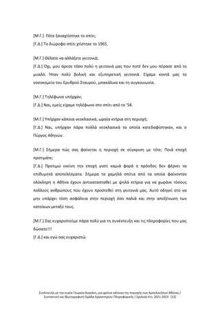 Συνέντευξη με την κυρία Γεωργία Διακάκη, για χρόνια κάτοικο της περιοχής των Αμπελοκήπων Αθήνας /
Συντακτική και Φωτογραφική Ομάδα Εργαστηρίου Πληροφορικής / Σχολικά έτη: 2021-2023 [12]
[Μ.Γ.] Πότε ξαναχτίστηκε το σπίτι;
[Γ.Δ.] Το διώροφο σπίτι χτίστηκε το 1965.
[Μ.Γ.] Θέλατε να αλλάξετε γειτονιά;
[Γ.Δ.] Όχι, μου άρεσε τόσο πολύ η γειτονιά μας που ποτέ δεν μου πέρασε από το
μυαλό. Ήταν πολύ βολική και εξυπηρετική γειτονιά. Είχαμε κοντά μας το
νοσοκομείο του Ερυθρού Σταυρού, μπακάλικα και τη συγκοινωνία.
[Μ.Γ.] Τηλέφωνα υπήρχαν;
[Γ.Δ.] Ναι, εμείς είχαμε τηλέφωνο στο σπίτι από το '58.
[Μ.Γ.] Υπήρχαν κάποια νεοκλασικά, ωραία κτήρια στη περιοχή;
[Γ.Δ.] Ναι, υπήρχαν πάρα πολλά νεοκλασικά τα οποία κατεδαφίστηκαν, και ο
Πύργος Αθηνών.
[Μ.Γ.] Σήμερα πώς σας φαίνεται η περιοχή σε σύγκριση με τότε; Ποιά εποχή
προτιμάτε;
[Γ.Δ.] Προτιμώ εκείνη την εποχή γιατί καμιά φορά η πρόοδος δεν φέρνει τα
επιθυμητά αποτελέσματα. Σήμερα τα χαμηλά σπίτια από τα οποία φαίνονταν
ολόκληρη η Αθήνα έχουν αντικατασταθεί με ψηλά κτήρια για να χωράνε τόσους
πολλούς ανθρώπους που έχουν προστεθεί στη γειτονιά μας. Αυτό οδηγεί στο να
μην υπάρχει τόση ασφάλεια στην περιοχή όσο παλιά και στην αποξένωση των
κατοίκων μεταξύ τους.
[Μ.Γ.] Σας ευχαριστούμε πάρα πολύ για τη συνέντευξη και τις πληροφορίες που μας
δώσατε!!!
[Γ.Δ.] και εγώ σας ευχαριστώ.
 