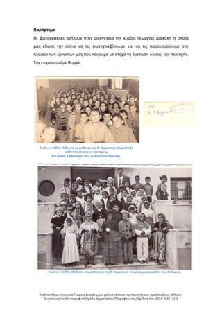Συνέντευξη με την κυρία Γεωργία Διακάκη, για χρόνια κάτοικο της περιοχής των Αμπελοκήπων Αθήνας /
Συντακτική και Φωτογραφική Ομάδα Εργαστηρίου Πληροφορικής / Σχολικά έτη: 2021-2023 [13]
Παράρτημα
Οι φωτογραφίες ανήκουν στην οικογένεια της κυρίας Γεωργίας Διακάκη η οποία
μας έδωσε την άδεια να τις φωτογραφίσουμε και να τις παρουσιάσουμε στο
πλαίσιο των εργασιών μας που κάνουμε με στόχο τη διάσωση υλικού της περιοχής.
Την ευχαριστούμε θερμά.
Εικόνα 2: 1953. Αίθουσα με μαθητές της Β΄ Δημοτικού. Οι μαθητές
κάθονται τέσσερεις τέσσερεις.
Στο βάθος ο δάσκαλός τους Ιωάννης Πεζόπουλος.
Εικόνα 3: 1953. Μαθητές και μαθήτριες της Β’ Δημοτικού ντυμένοι μασκαράδες στις Απόκριες.
 