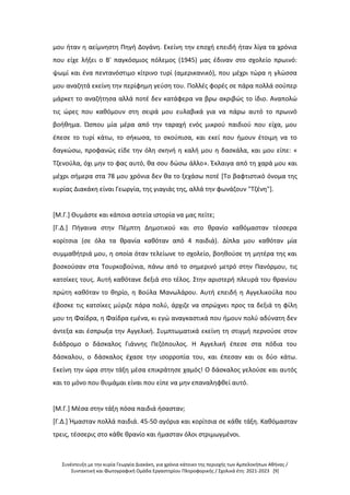 Συνέντευξη με την κυρία Γεωργία Διακάκη, για χρόνια κάτοικο της περιοχής των Αμπελοκήπων Αθήνας /
Συντακτική και Φωτογραφική Ομάδα Εργαστηρίου Πληροφορικής / Σχολικά έτη: 2021-2023 [9]
μου ήταν η αείμνηστη Πηγή Δογάνη. Εκείνη την εποχή επειδή ήταν λίγα τα χρόνια
που είχε λήξει ο Β' παγκόσμιος πόλεμος (1945) μας έδιναν στο σχολείο πρωινό:
ψωμί και ένα πεντανόστιμο κίτρινο τυρί (αμερικανικό), που μέχρι τώρα η γλώσσα
μου αναζητά εκείνη την περίφημη γεύση του. Πολλές φορές σε πάρα πολλά σούπερ
μάρκετ το αναζήτησα αλλά ποτέ δεν κατάφερα να βρω ακριβώς το ίδιο. Αναπολώ
τις ώρες που καθόμουν στη σειρά μου ευλαβικά για να πάρω αυτό το πρωινό
βοήθημα. Ώσπου μία μέρα από την ταραχή ενός μικρού παιδιού που είχα, μου
έπεσε το τυρί κάτω, το σήκωσα, το σκούπισα, και εκεί που ήμουν έτοιμη να το
δαγκώσω, προφανώς είδε την όλη σκηνή η καλή μου η δασκάλα, και μου είπε: «
Τζενούλα, όχι μην το φας αυτό, θα σου δώσω άλλο». Έκλαιγα από τη χαρά μου και
μέχρι σήμερα στα 78 μου χρόνια δεν θα το ξεχάσω ποτέ [Το βαφτιστικό όνομα της
κυρίας Διακάκη είναι Γεωργία, της γιαγιάς της, αλλά την φωνάζουν "Τζένη"].
[Μ.Γ.] Θυμάστε και κάποια αστεία ιστορία να μας πείτε;
[Γ.Δ.] Πήγαινα στην Πέμπτη Δημοτικού και στο θρανίο καθόμασταν τέσσερα
κορίτσια (σε όλα τα θρανία καθόταν από 4 παιδιά). Δίπλα μου καθόταν μία
συμμαθήτριά μου, η οποία όταν τελείωνε το σχολείο, βοηθούσε τη μητέρα της και
βοσκούσαν στα Τουρκοβούνια, πάνω από το σημερινό μετρό στην Πανόρμου, τις
κατσίκες τους. Αυτή καθότανε δεξιά στο τέλος. Στην αριστερή πλευρά του θρανίου
πρώτη καθόταν το θηρίο, η Βούλα Μανωλάρου. Αυτή επειδή η Αγγελικούλα που
έβοσκε τις κατσίκες μύριζε πάρα πολύ, άρχιζε να σπρώχνει προς τα δεξιά τη φίλη
μου τη Φαίδρα, η Φαίδρα εμένα, κι εγώ αναγκαστικά που ήμουν πολύ αδύνατη δεν
άντεξα και έσπρωξα την Αγγελική. Συμπτωματικά εκείνη τη στιγμή περνούσε στον
διάδρομο ο δάσκαλος Γιάννης Πεζόπουλος. Η Αγγελική έπεσε στα πόδια του
δάσκαλου, ο δάσκαλος έχασε την ισορροπία του, και έπεσαν και οι δύο κάτω.
Εκείνη την ώρα στην τάξη μέσα επικράτησε χαμός! Ο δάσκαλος γελούσε και αυτός
και το μόνο που θυμάμαι είναι που είπε να μην επαναληφθεί αυτό.
[Μ.Γ.] Μέσα στην τάξη πόσα παιδιά ήσασταν;
[Γ.Δ.] Ήμασταν πολλά παιδιά. 45-50 αγόρια και κορίτσια σε κάθε τάξη. Καθόμασταν
τρεις, τέσσερις στο κάθε θρανίο και ήμασταν όλοι στριμωγμένοι.
 