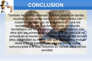 CONCLUSION También he podido entender que los padres de familia muchos de los veces somos incomprensibles con nuestros hijos porque de una manera u otra los recriminamos por que forman parte del mundo tecnológico los videos juegos  y no entendemos que ellos son los primeros en ingresar a la via principal de entrada en el mundo de los ordenadores, es allí donde ellos desarrollan su mente, por que aprenden a evaluar ideas a fin de trabajar con un sistema de reglas estructuradas a lo cual nosotros en verdad deberiamos envidiar. 