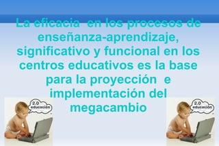 La eficacia  en los procesos de   enseñanza-aprendizaje, significativo y funcional en los centros educativos es la base para la proyección  e implementación del megacambio 