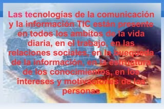 Las te cnologías de la comunicación y la información TIC están presente en todos los ambitos de la vida diaria, en el trabajo, en las relaciones sociales, en la buequeda de la información, en la estructura de los conocimientos, en los intereses y motivaciones de las personas 