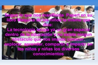 Segun lo que nos manifiesta  Papert en su libro Maquina de los niños la misma que dice:  La tecnología ocupa ya un gran espacio dentro de la educación y no existe ningun obstaculo que nos impida conocer, explorar, aprender, compartir e impartir en los niños y niñas los diversos conocimientos 