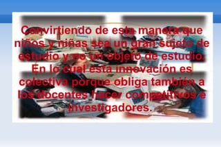 Convirtiendo de esta manera que niños y niñas sea un gran sujeto de estudio y no un objeto de estudio. En lo cual esta innovación es colectiva porque obliga también a los docentes hacer competitivos e investigadores.  