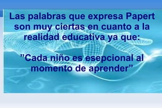 Las palabras que expresa Papert son muy ciertas en cuanto a la realidad educativa ya que: ”Cada niño es esepcional al momento de aprender” 