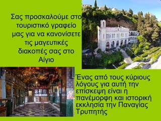 Σας προσκαλούμε στο
τουριστικό γραφείο
μας για να κανονίσετε
τις μαγευτικές
διακοπές σας στο
Αίγιο
Ένας από τους κύριους
λόγους για αυτή την
επίσκεψη είναι η
πανέμορφη και ιστορική
εκκλησία την Παναγίας
Τρυπητής
 
