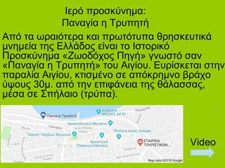 Ιερό προσκύνημα:
Παναγία η Τρυπητή
Aπό τα ωραιότερα και πρωτότυπα θρησκευτικά
μνημεία της Ελλάδος είναι το Ιστορικό
Προσκύνημα «Ζωοδόχος Πηγή» γνωστό σαν
«Παναγία η Τρυπητή» του Αιγίου. Ευρίσκεται στην
παραλία Αιγίου, κτισμένο σε απόκρημνο βράχο
ύψους 30μ. από την επιφάνεια της θάλασσας,
μέσα σε Σπήλαιο (τρύπα).
Video
 