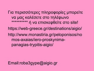 Για περισσότερες πληροφορίες μπορείτε
να μας καλέσετε στο τηλέφωνο
 ή να επισκεφθείτε στο site!
https://web-greece.gr/destinations/aigio/
http://www.monastiria.gr/peloponisos/no
mos-axaias/iero-proskynima-
panagias-trypitis-aigio/
Εmail:roba3gype@aigio.gr
 