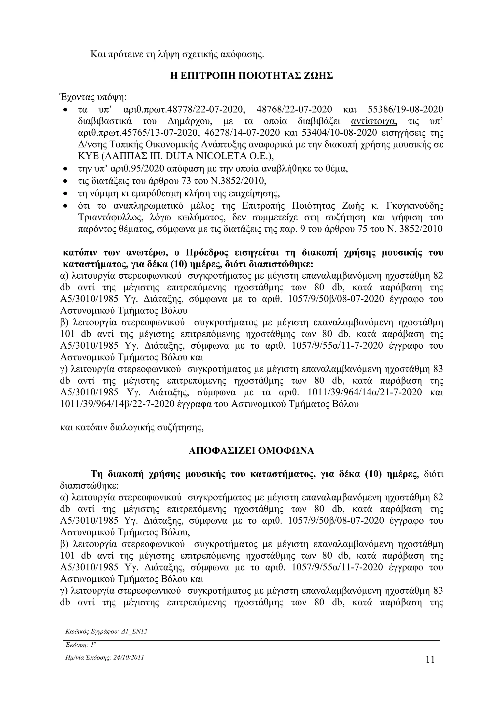 Κωδικός Εγγράφου: ∆1_EN12
Έκδοση: 1η
Ηµ/νία Έκδοσης: 24/10/2011 11
Και πρότεινε τη λήψη σχετικής απόφασης.
Η ΕΠΙΤΡΟΠΗ ΠΟΙΟΤΗΤΑΣ ΖΩΗΣ
Έχοντας υπόψη:
• τα υπ’ αριθ.πρωτ.48778/22-07-2020, 48768/22-07-2020 και 55386/19-08-2020
διαβιβαστικά του ∆ηµάρχου, µε τα οποία διαβιβάζει αντίστοιχα, τις υπ’
αριθ.πρωτ.45765/13-07-2020, 46278/14-07-2020 και 53404/10-08-2020 εισηγήσεις της
∆/νσης Τοπικής Οικονοµικής Ανάπτυξης αναφορικά µε την διακοπή χρήσης µουσικής σε
ΚΥΕ (ΛΑΠΠΑΣ ΙΠ. DUTA NICOLETA O.E.),
• την υπ’ αριθ.95/2020 απόφαση µε την οποία αναβλήθηκε το θέµα,
• τις διατάξεις του άρθρου 73 του Ν.3852/2010,
• τη νόµιµη κι εµπρόθεσµη κλήση της επιχείρησης,
• ότι το αναπληρωµατικό µέλος της Επιτροπής Ποιότητας Ζωής κ. Γκογκινούδης
Τριαντάφυλλος, λόγω κωλύµατος, δεν συµµετείχε στη συζήτηση και ψήφιση του
παρόντος θέµατος, σύµφωνα µε τις διατάξεις της παρ. 9 του άρθρου 75 του Ν. 3852/2010
κατόπιν των ανωτέρω, ο Πρόεδρος εισηγείται τη διακοπή χρήσης µουσικής του
καταστήµατος, για δέκα (10) ηµέρες, διότι διαπιστώθηκε:
α) λειτουργία στερεοφωνικού συγκροτήµατος µε µέγιστη επαναλαµβανόµενη ηχοστάθµη 82
db αντί της µέγιστης επιτρεπόµενης ηχοστάθµης των 80 db, κατά παράβαση της
Α5/3010/1985 Υγ. ∆ιάταξης, σύµφωνα µε το αριθ. 1057/9/50β/08-07-2020 έγγραφο του
Αστυνοµικού Τµήµατος Βόλου
β) λειτουργία στερεοφωνικού συγκροτήµατος µε µέγιστη επαναλαµβανόµενη ηχοστάθµη
101 db αντί της µέγιστης επιτρεπόµενης ηχοστάθµης των 80 db, κατά παράβαση της
Α5/3010/1985 Υγ. ∆ιάταξης, σύµφωνα µε το αριθ. 1057/9/55α/11-7-2020 έγγραφο του
Αστυνοµικού Τµήµατος Βόλου και
γ) λειτουργία στερεοφωνικού συγκροτήµατος µε µέγιστη επαναλαµβανόµενη ηχοστάθµη 83
db αντί της µέγιστης επιτρεπόµενης ηχοστάθµης των 80 db, κατά παράβαση της
Α5/3010/1985 Υγ. ∆ιάταξης, σύµφωνα µε τα αριθ. 1011/39/964/14α/21-7-2020 και
1011/39/964/14β/22-7-2020 έγγραφα του Αστυνοµικού Τµήµατος Βόλου
και κατόπιν διαλογικής συζήτησης,
ΑΠΟΦΑΣΙΖΕΙ ΟΜΟΦΩΝΑ
Τη διακοπή χρήσης µουσικής του καταστήµατος, για δέκα (10) ηµέρες, διότι
διαπιστώθηκε:
α) λειτουργία στερεοφωνικού συγκροτήµατος µε µέγιστη επαναλαµβανόµενη ηχοστάθµη 82
db αντί της µέγιστης επιτρεπόµενης ηχοστάθµης των 80 db, κατά παράβαση της
Α5/3010/1985 Υγ. ∆ιάταξης, σύµφωνα µε το αριθ. 1057/9/50β/08-07-2020 έγγραφο του
Αστυνοµικού Τµήµατος Βόλου,
β) λειτουργία στερεοφωνικού συγκροτήµατος µε µέγιστη επαναλαµβανόµενη ηχοστάθµη
101 db αντί της µέγιστης επιτρεπόµενης ηχοστάθµης των 80 db, κατά παράβαση της
Α5/3010/1985 Υγ. ∆ιάταξης, σύµφωνα µε το αριθ. 1057/9/55α/11-7-2020 έγγραφο του
Αστυνοµικού Τµήµατος Βόλου και
γ) λειτουργία στερεοφωνικού συγκροτήµατος µε µέγιστη επαναλαµβανόµενη ηχοστάθµη 83
db αντί της µέγιστης επιτρεπόµενης ηχοστάθµης των 80 db, κατά παράβαση της
ΑΔΑ: 6ΥΡ1Ω96-33Ω
 