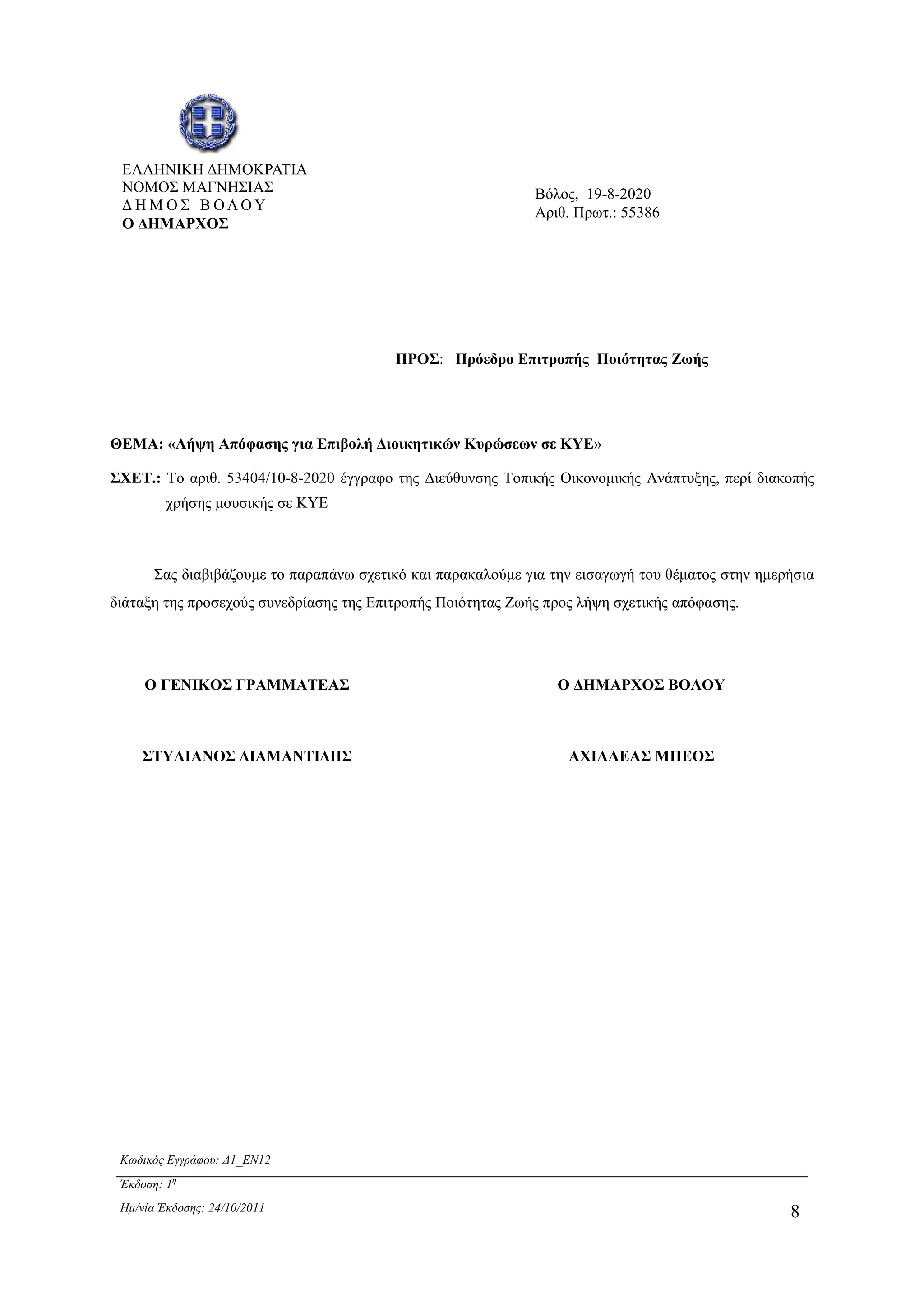Κωδικός Εγγράφου: ∆1_EN12
Έκδοση: 1η
Ηµ/νία Έκδοσης: 24/10/2011 8
ΘΕΜΑ: «Λήψη Απόφασης για Επιβολή ∆ιοικητικών Κυρώσεων σε ΚΥΕ»
ΣΧΕΤ.: Το αριθ. 53404/10-8-2020 έγγραφο της ∆ιεύθυνσης Τοπικής Οικονοµικής Ανάπτυξης, περί διακοπής
χρήσης µουσικής σε ΚΥΕ
Σας διαβιβάζουµε το παραπάνω σχετικό και παρακαλούµε για την εισαγωγή του θέµατος στην ηµερήσια
διάταξη της προσεχούς συνεδρίασης της Επιτροπής Ποιότητας Ζωής προς λήψη σχετικής απόφασης.
Ο ΓΕΝΙΚΟΣ ΓΡΑΜΜΑΤΕΑΣ
ΣΤΥΛΙΑΝΟΣ ∆ΙΑΜΑΝΤΙ∆ΗΣ
Ο ∆ΗΜΑΡΧΟΣ ΒΟΛΟΥ
ΑΧΙΛΛΕΑΣ ΜΠΕΟΣ
ΕΛΛΗΝΙΚΗ ∆ΗΜΟΚΡΑΤΙΑ
ΝΟΜΟΣ ΜΑΓΝΗΣΙΑΣ
∆ Η Μ Ο Σ Β ΟΛ Ο Υ
Ο ∆ΗΜΑΡΧΟΣ
Βόλος, 19-8-2020
Αριθ. Πρωτ.: 55386
ΠΡΟΣ: Πρόεδρο Επιτροπής Ποιότητας Ζωής
ΑΔΑ: 6ΥΡ1Ω96-33Ω
 