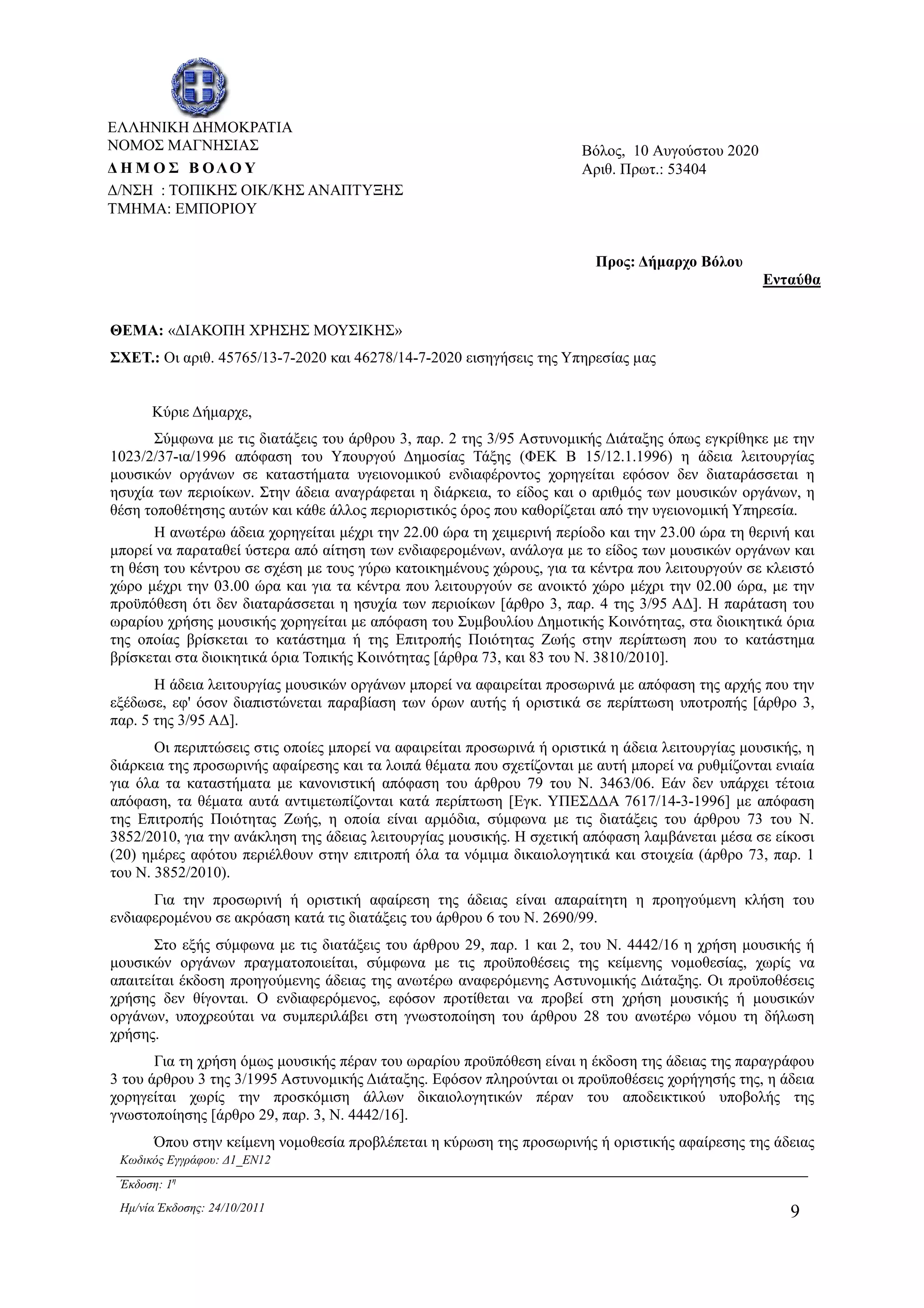Κωδικός Εγγράφου: ∆1_EN12
Έκδοση: 1η
Ηµ/νία Έκδοσης: 24/10/2011 9
ΘΕΜΑ: «∆ΙΑΚΟΠΗ ΧΡΗΣΗΣ ΜΟΥΣΙΚΗΣ»
ΣΧΕΤ.: Οι αριθ. 45765/13-7-2020 και 46278/14-7-2020 εισηγήσεις της Υπηρεσίας µας
Κύριε ∆ήµαρχε,
Σύµφωνα µε τις διατάξεις του άρθρου 3, παρ. 2 της 3/95 Αστυνοµικής ∆ιάταξης όπως εγκρίθηκε µε την
1023/2/37-ια/1996 απόφαση του Υπουργού ∆ηµοσίας Τάξης (ΦΕΚ Β 15/12.1.1996) η άδεια λειτουργίας
µουσικών οργάνων σε καταστήµατα υγειονοµικού ενδιαφέροντος χορηγείται εφόσον δεν διαταράσσεται η
ησυχία των περιοίκων. Στην άδεια αναγράφεται η διάρκεια, το είδος και ο αριθµός των µουσικών οργάνων, η
θέση τοποθέτησης αυτών και κάθε άλλος περιοριστικός όρος που καθορίζεται από την υγειονοµική Υπηρεσία.
Η ανωτέρω άδεια χορηγείται µέχρι την 22.00 ώρα τη χειµερινή περίοδο και την 23.00 ώρα τη θερινή και
µπορεί να παραταθεί ύστερα από αίτηση των ενδιαφεροµένων, ανάλογα µε το είδος των µουσικών οργάνων και
τη θέση του κέντρου σε σχέση µε τους γύρω κατοικηµένους χώρους, για τα κέντρα που λειτουργούν σε κλειστό
χώρο µέχρι την 03.00 ώρα και για τα κέντρα που λειτουργούν σε ανοικτό χώρο µέχρι την 02.00 ώρα, µε την
προϋπόθεση ότι δεν διαταράσσεται η ησυχία των περιοίκων [άρθρο 3, παρ. 4 της 3/95 Α∆]. Η παράταση του
ωραρίου χρήσης µουσικής χορηγείται µε απόφαση του Συµβουλίου ∆ηµοτικής Κοινότητας, στα διοικητικά όρια
της οποίας βρίσκεται το κατάστηµα ή της Επιτροπής Ποιότητας Ζωής στην περίπτωση που το κατάστηµα
βρίσκεται στα διοικητικά όρια Τοπικής Κοινότητας [άρθρα 73, και 83 του Ν. 3810/2010].
Η άδεια λειτουργίας µουσικών οργάνων µπορεί να αφαιρείται προσωρινά µε απόφαση της αρχής που την
εξέδωσε, εφ' όσον διαπιστώνεται παραβίαση των όρων αυτής ή οριστικά σε περίπτωση υποτροπής [άρθρο 3,
παρ. 5 της 3/95 Α∆].
Οι περιπτώσεις στις οποίες µπορεί να αφαιρείται προσωρινά ή οριστικά η άδεια λειτουργίας µουσικής, η
διάρκεια της προσωρινής αφαίρεσης και τα λοιπά θέµατα που σχετίζονται µε αυτή µπορεί να ρυθµίζονται ενιαία
για όλα τα καταστήµατα µε κανονιστική απόφαση του άρθρου 79 του N. 3463/06. Εάν δεν υπάρχει τέτοια
απόφαση, τα θέµατα αυτά αντιµετωπίζονται κατά περίπτωση [Εγκ. ΥΠΕΣ∆∆Α 7617/14-3-1996] µε απόφαση
της Επιτροπής Ποιότητας Ζωής, η οποία είναι αρµόδια, σύµφωνα µε τις διατάξεις του άρθρου 73 του Ν.
3852/2010, για την ανάκληση της άδειας λειτουργίας µουσικής. Η σχετική απόφαση λαµβάνεται µέσα σε είκοσι
(20) ηµέρες αφότου περιέλθουν στην επιτροπή όλα τα νόµιµα δικαιολογητικά και στοιχεία (άρθρο 73, παρ. 1
του Ν. 3852/2010).
Για την προσωρινή ή οριστική αφαίρεση της άδειας είναι απαραίτητη η προηγούµενη κλήση του
ενδιαφεροµένου σε ακρόαση κατά τις διατάξεις του άρθρου 6 του Ν. 2690/99.
Στο εξής σύµφωνα µε τις διατάξεις του άρθρου 29, παρ. 1 και 2, του Ν. 4442/16 η χρήση µουσικής ή
µουσικών οργάνων πραγµατοποιείται, σύµφωνα µε τις προϋποθέσεις της κείµενης νοµοθεσίας, χωρίς να
απαιτείται έκδοση προηγούµενης άδειας της ανωτέρω αναφερόµενης Αστυνοµικής ∆ιάταξης. Οι προϋποθέσεις
χρήσης δεν θίγονται. Ο ενδιαφερόµενος, εφόσον προτίθεται να προβεί στη χρήση µουσικής ή µουσικών
οργάνων, υποχρεούται να συµπεριλάβει στη γνωστοποίηση του άρθρου 28 του ανωτέρω νόµου τη δήλωση
χρήσης.
Για τη χρήση όµως µουσικής πέραν του ωραρίου προϋπόθεση είναι η έκδοση της άδειας της παραγράφου
3 του άρθρου 3 της 3/1995 Αστυνοµικής ∆ιάταξης. Εφόσον πληρούνται οι προϋποθέσεις χορήγησής της, η άδεια
χορηγείται χωρίς την προσκόµιση άλλων δικαιολογητικών πέραν του αποδεικτικού υποβολής της
γνωστοποίησης [άρθρο 29, παρ. 3, Ν. 4442/16].
Όπου στην κείµενη νοµοθεσία προβλέπεται η κύρωση της προσωρινής ή οριστικής αφαίρεσης της άδειας
Προς: ∆ήµαρχο Βόλου
Ενταύθα
ΕΛΛΗΝΙΚΗ ∆ΗΜΟΚΡΑΤΙΑ
ΝΟΜΟΣ ΜΑΓΝΗΣΙΑΣ
∆ Η Μ Ο Σ Β ΟΛΟ Υ
∆/ΝΣΗ : ΤΟΠΙΚΗΣ ΟΙΚ/ΚΗΣ ΑΝΑΠΤΥΞΗΣ
ΤΜΗΜΑ: ΕΜΠΟΡΙΟΥ
Βόλος, 10 Αυγούστου 2020
Αριθ. Πρωτ.: 53404
ΑΔΑ: 6ΥΡ1Ω96-33Ω
 