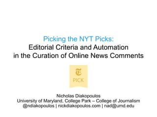 Picking the NYT Picks:
Editorial Criteria and Automation
in the Curation of Online News Comments
Nicholas Diakopoulos
University of Maryland, College Park – College of Journalism
@ndiakopoulos | nickdiakopoulos.com | nad@umd.edu
 