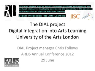 The DIAL project
Digital Integration into Arts Learning
   University of the Arts London

    DIAL Project manager Chris Follows
      ARLIS Annual Conference 2012
                  29 June
 