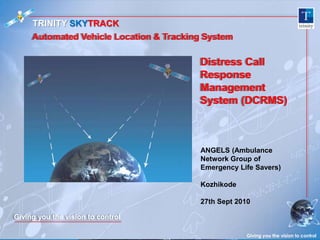 TRINITY SKYTRACK Automated Vehicle Location & Tracking System Distress Call Response Management System (DCRMS) Giving you the vision to control ANGELS (Ambulance Network Group of Emergency Life Savers) Kozhikode 27th Sept 2010 Giving you the vision to control 