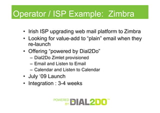Operator / ISP Example: Zimbra
  • Irish ISP upgrading web mail platform to Zimbra
  • Looking for value-add to “plain” email when they
    re-launch
  • Offering “powered by Dial2Do”
    – Dial2Do Zimlet provisioned
    – Email and Listen to Email
    – Calendar and Listen to Calendar
  • July ‘09 Launch
  • Integration : 3-4 weeks
 