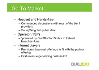 Go To Market
 • Headset and Hands-free
   – Commenced discussions with most of the tier 1
     providers
   – SoungWing first public deal
 • Operator / ISPs
   – “powered by Dial2Do” for Zimbra in Ireland
     launches June
 • Internet players
   – Premium / Low-cost offerings to fit with the partner
     offering
   – First revenue-generating deals in Q2
 