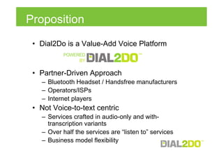 Proposition
 • Dial2Do is a Value-Add Voice Platform


 • Partner-Driven Approach
   – Bluetooth Headset / Handsfree manufacturers
   – Operators/ISPs
   – Internet players
 • Not Voice-to-text centric
   – Services crafted in audio-only and with-
     transcription variants
   – Over half the services are “listen to” services
   – Business model flexibility
 