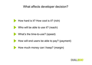 What affects developer decision?



How hard is it? How cool is it? (rich)

Who will be able to use it? (reach)

What’s the time-to-use? (speed)

How will end users be able to pay? (payment)

How much money can I keep? (margin)
 
