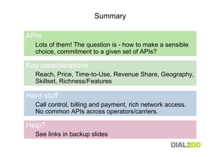 Summary

APIs
  Lots of them! The question is - how to make a sensible
  choice, commitment to a given set of APIs?

Key considerations
  Reach, Price, Time-to-Use, Revenue Share, Geography,
  Skillset, Richness/Features

Hard stuff
  Call control, billing and payment, rich network access.
  No common APIs across operators/carriers.

Help?
  See links in backup slides
 