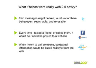 What if telcos were really web 2.0 savvy?


Text messages might be free, in return for them
being open, searchable, and re-usable



Every time I texted a friend, or called them, it
would be / could be posted to a website


When I went to call someone, contextual
information would be pulled realtime from the
web
 