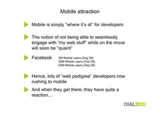 Mobile attraction

Mobile is simply “where it’s at” for developers

The notion of not being able to seamlessly
engage with “my web stuff” while on the move
will soon be “quaint”

Facebook     5M Mobile users (Aug 08)
             25M Mobile users (Feb 09)
             65M Mobile users (Sep 09)


Hence, lots of “web pedigree” developers now
rushing to mobile
And when they get there, they have quite a
reaction…
 