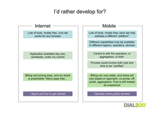 I’d rather develop for?

        Internet                                     Mobile
  Lots of tools, mostly free, core set   Lots of tools, mostly free, each set may
        works for any browser                 address a different “platform”

                                         Different capabilities may be available
                                         in different regions, operators, devices


    Application available day one,           Control is with the operators, or
     worldwide, under my control                  aggregators, or both.

                                          Process could involve both cost and
                                                 time to be “certified”


Billing and pricing easy, and my share    Billing can vary wildly, and share will
   is predictable ! Many apps free…      vary based on approach, on-portal, off-
                                         portal, aggregators. Free is still treated
                                                      as suspicious!


    I figure out how to get noticed          Operator cherry picks winners
 